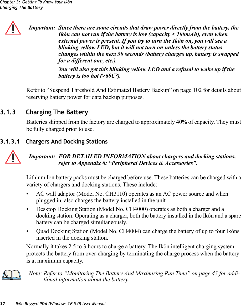 Chapter 3: Getting To Know Your IkônCharging The Battery32 Ikôn Rugged PDA (Windows CE 5.0) User ManualRefer to “Suspend Threshold And Estimated Battery Backup” on page 102 for details about reserving battery power for data backup purposes.3.1.3 Charging The BatteryBatteries shipped from the factory are charged to approximately 40% of capacity. They must be fully charged prior to use. 3.1.3.1 Chargers And Docking StationsLithium Ion battery packs must be charged before use. These batteries can be charged with a variety of chargers and docking stations. These include:• AC wall adaptor (Model No. CH3110) operates as an AC power source and when plugged in, also charges the battery installed in the unit.• Desktop Docking Station (Model No. CH4000) operates as both a charger and a docking station. Operating as a charger, both the battery installed in the Ikôn and a spare battery can be charged simultaneously.• Quad Docking Station (Model No. CH4004) can charge the battery of up to four Ikôns inserted in the docking station.Normally it takes 2.5 to 3 hours to charge a battery. The Ikôn intelligent charging system protects the battery from over-charging by terminating the charge process when the battery is at maximum capacity.Important: Since there are some circuits that draw power directly from the battery, the Ikôn can not run if the battery is low (capacity &lt; 100mAh), even when external power is present. If you try to turn the Ikôn on, you will see a blinking yellow LED, but it will not turn on unless the battery status changes within the next 30 seconds (battery charges up, battery is swapped for a different one, etc.).You will also get this blinking yellow LED and a refusal to wake up if the battery is too hot (&gt;60C°).Important: FOR DETAILED INFORMATION about chargers and docking stations, refer to Appendix 6: “Peripheral Devices &amp; Accessories”.Note: Refer to “Monitoring The Battery And Maximizing Run Time” on page 43 for addi-tional information about the battery.