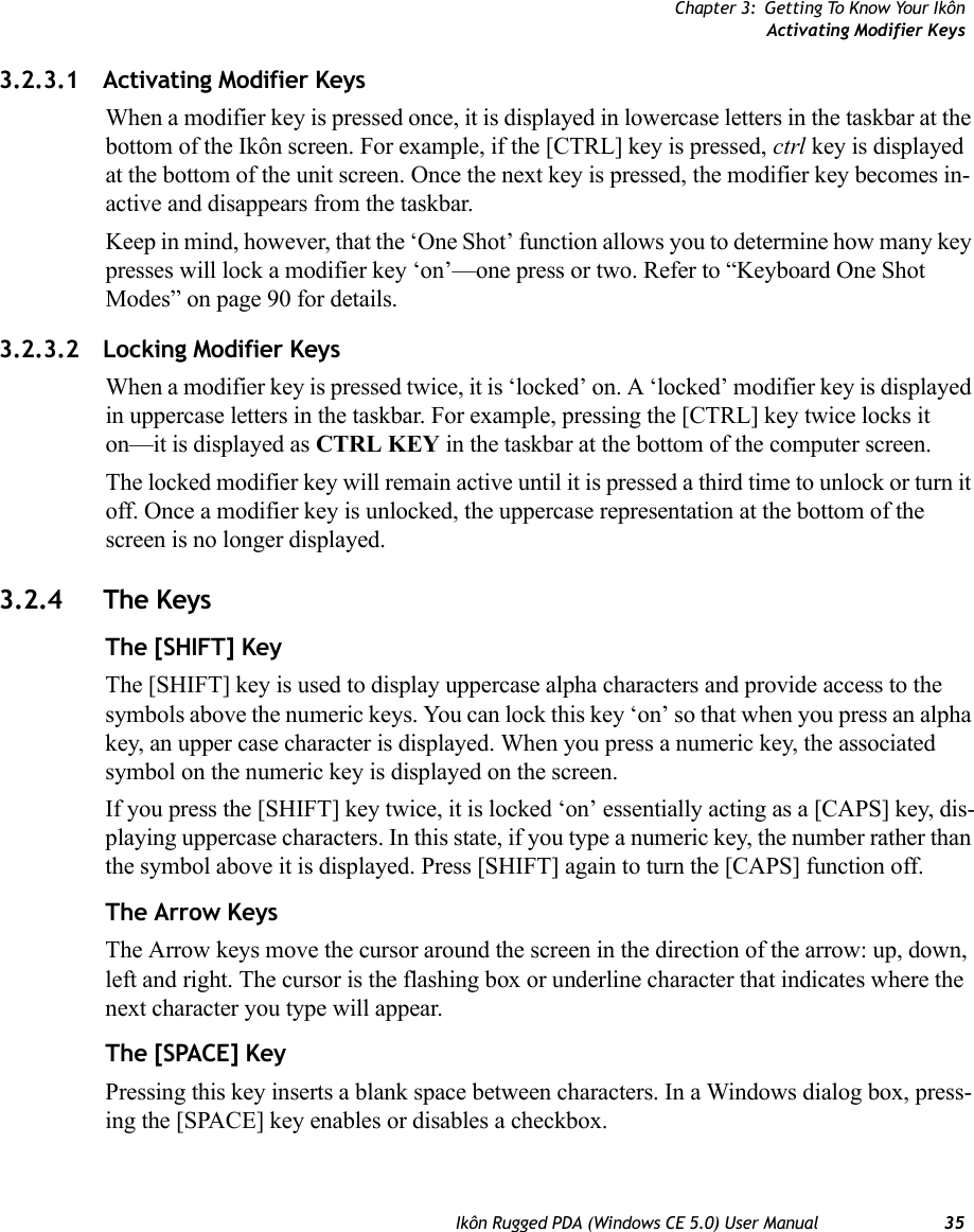 Chapter 3: Getting To Know Your IkônActivating Modifier KeysIkôn Rugged PDA (Windows CE 5.0) User Manual 353.2.3.1 Activating Modifier KeysWhen a modifier key is pressed once, it is displayed in lowercase letters in the taskbar at the bottom of the Ikôn screen. For example, if the [CTRL] key is pressed, ctrl key is displayed at the bottom of the unit screen. Once the next key is pressed, the modifier key becomes in-active and disappears from the taskbar. Keep in mind, however, that the ‘One Shot’ function allows you to determine how many key presses will lock a modifier key ‘on’—one press or two. Refer to “Keyboard One Shot Modes” on page 90 for details.3.2.3.2 Locking Modifier KeysWhen a modifier key is pressed twice, it is ‘locked’ on. A ‘locked’ modifier key is displayed in uppercase letters in the taskbar. For example, pressing the [CTRL] key twice locks it on—it is displayed as CTRL KEY in the taskbar at the bottom of the computer screen.The locked modifier key will remain active until it is pressed a third time to unlock or turn it off. Once a modifier key is unlocked, the uppercase representation at the bottom of the screen is no longer displayed.3.2.4 The KeysThe [SHIFT] KeyThe [SHIFT] key is used to display uppercase alpha characters and provide access to the symbols above the numeric keys. You can lock this key ‘on’ so that when you press an alpha key, an upper case character is displayed. When you press a numeric key, the associated symbol on the numeric key is displayed on the screen.If you press the [SHIFT] key twice, it is locked ‘on’ essentially acting as a [CAPS] key, dis-playing uppercase characters. In this state, if you type a numeric key, the number rather than the symbol above it is displayed. Press [SHIFT] again to turn the [CAPS] function off.The Arrow KeysThe Arrow keys move the cursor around the screen in the direction of the arrow: up, down, left and right. The cursor is the flashing box or underline character that indicates where the next character you type will appear.The [SPACE] KeyPressing this key inserts a blank space between characters. In a Windows dialog box, press-ing the [SPACE] key enables or disables a checkbox.