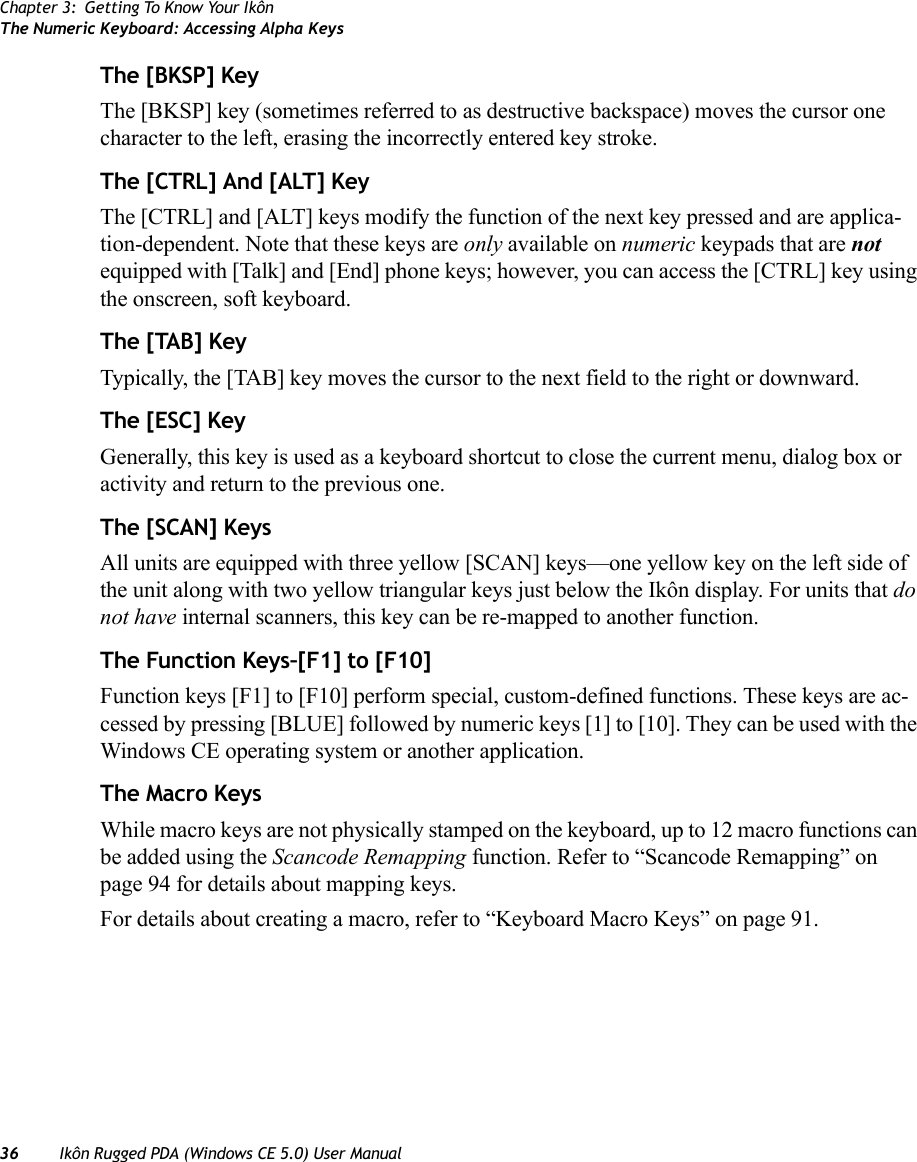 Chapter 3: Getting To Know Your IkônThe Numeric Keyboard: Accessing Alpha Keys36 Ikôn Rugged PDA (Windows CE 5.0) User ManualThe [BKSP] KeyThe [BKSP] key (sometimes referred to as destructive backspace) moves the cursor one character to the left, erasing the incorrectly entered key stroke. The [CTRL] And [ALT] KeyThe [CTRL] and [ALT] keys modify the function of the next key pressed and are applica-tion-dependent. Note that these keys are only available on numeric keypads that are not equipped with [Talk] and [End] phone keys; however, you can access the [CTRL] key using the onscreen, soft keyboard.The [TAB] KeyTypically, the [TAB] key moves the cursor to the next field to the right or downward.The [ESC] KeyGenerally, this key is used as a keyboard shortcut to close the current menu, dialog box or activity and return to the previous one.The [SCAN] KeysAll units are equipped with three yellow [SCAN] keys—one yellow key on the left side of the unit along with two yellow triangular keys just below the Ikôn display. For units that do not have internal scanners, this key can be re-mapped to another function.The Function Keys–[F1] to [F10]Function keys [F1] to [F10] perform special, custom-defined functions. These keys are ac-cessed by pressing [BLUE] followed by numeric keys [1] to [10]. They can be used with the Windows CE operating system or another application. The Macro KeysWhile macro keys are not physically stamped on the keyboard, up to 12 macro functions can be added using the Scancode Remapping function. Refer to “Scancode Remapping” on page 94 for details about mapping keys.For details about creating a macro, refer to “Keyboard Macro Keys” on page 91.