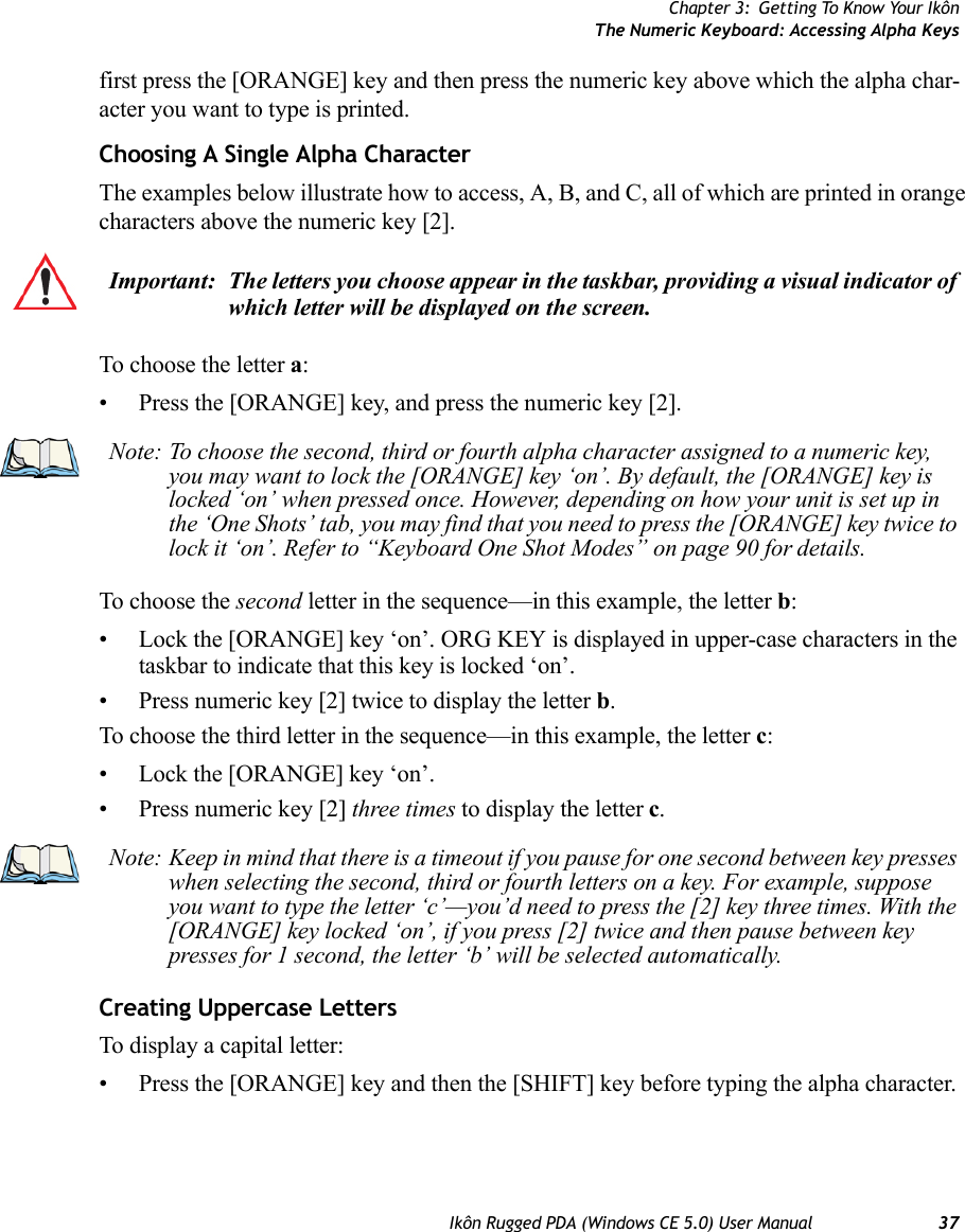 Chapter 3: Getting To Know Your IkônThe Numeric Keyboard: Accessing Alpha KeysIkôn Rugged PDA (Windows CE 5.0) User Manual 37first press the [ORANGE] key and then press the numeric key above which the alpha char-acter you want to type is printed. Choosing A Single Alpha CharacterThe examples below illustrate how to access, A, B, and C, all of which are printed in orange characters above the numeric key [2].To choose the letter a:• Press the [ORANGE] key, and press the numeric key [2].To choose the second letter in the sequence—in this example, the letter b:• Lock the [ORANGE] key ‘on’. ORG KEY is displayed in upper-case characters in the taskbar to indicate that this key is locked ‘on’.• Press numeric key [2] twice to display the letter b.To choose the third letter in the sequence—in this example, the letter c:• Lock the [ORANGE] key ‘on’. • Press numeric key [2] three times to display the letter c.Creating Uppercase LettersTo display a capital letter:• Press the [ORANGE] key and then the [SHIFT] key before typing the alpha character.Important: The letters you choose appear in the taskbar, providing a visual indicator of which letter will be displayed on the screen. Note: To choose the second, third or fourth alpha character assigned to a numeric key, you may want to lock the [ORANGE] key ‘on’. By default, the [ORANGE] key is locked ‘on’ when pressed once. However, depending on how your unit is set up in the ‘One Shots’ tab, you may find that you need to press the [ORANGE] key twice to lock it ‘on’. Refer to “Keyboard One Shot Modes” on page 90 for details.Note: Keep in mind that there is a timeout if you pause for one second between key presses when selecting the second, third or fourth letters on a key. For example, suppose you want to type the letter ‘c’—you’d need to press the [2] key three times. With the [ORANGE] key locked ‘on’, if you press [2] twice and then pause between key presses for 1 second, the letter ‘b’ will be selected automatically.