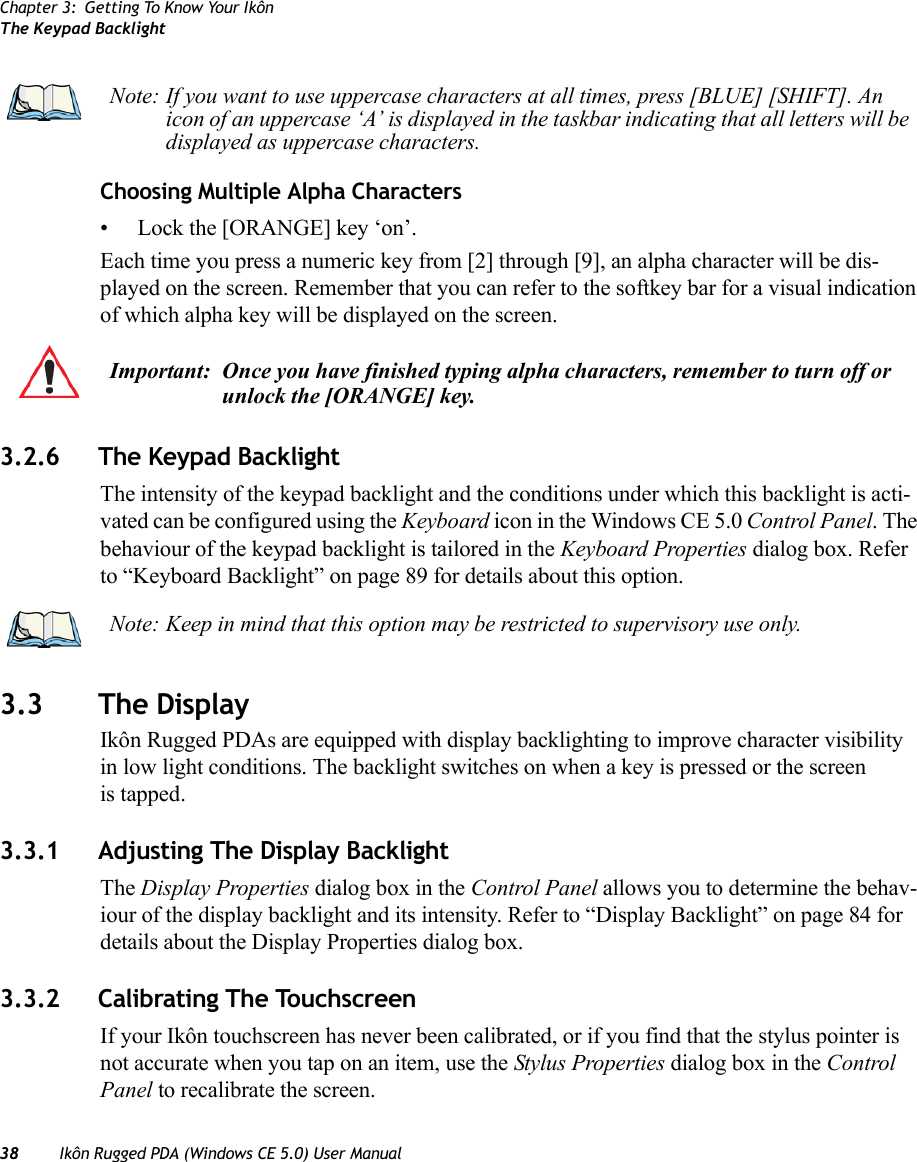 Chapter 3: Getting To Know Your IkônThe Keypad Backlight38 Ikôn Rugged PDA (Windows CE 5.0) User ManualChoosing Multiple Alpha Characters• Lock the [ORANGE] key ‘on’.Each time you press a numeric key from [2] through [9], an alpha character will be dis-played on the screen. Remember that you can refer to the softkey bar for a visual indication of which alpha key will be displayed on the screen.3.2.6 The Keypad BacklightThe intensity of the keypad backlight and the conditions under which this backlight is acti-vated can be configured using the Keyboard icon in the Windows CE 5.0 Control Panel. The behaviour of the keypad backlight is tailored in the Keyboard Properties dialog box. Refer to “Keyboard Backlight” on page 89 for details about this option.3.3 The DisplayIkôn Rugged PDAs are equipped with display backlighting to improve character visibility in low light conditions. The backlight switches on when a key is pressed or the screen is tapped.3.3.1 Adjusting The Display BacklightThe Display Properties dialog box in the Control Panel allows you to determine the behav-iour of the display backlight and its intensity. Refer to “Display Backlight” on page 84 for details about the Display Properties dialog box.3.3.2 Calibrating The TouchscreenIf your Ikôn touchscreen has never been calibrated, or if you find that the stylus pointer is not accurate when you tap on an item, use the Stylus Properties dialog box in the Control Panel to recalibrate the screen.Note: If you want to use uppercase characters at all times, press [BLUE] [SHIFT]. An icon of an uppercase ‘A’ is displayed in the taskbar indicating that all letters will be displayed as uppercase characters.Important: Once you have finished typing alpha characters, remember to turn off or unlock the [ORANGE] key.Note: Keep in mind that this option may be restricted to supervisory use only.