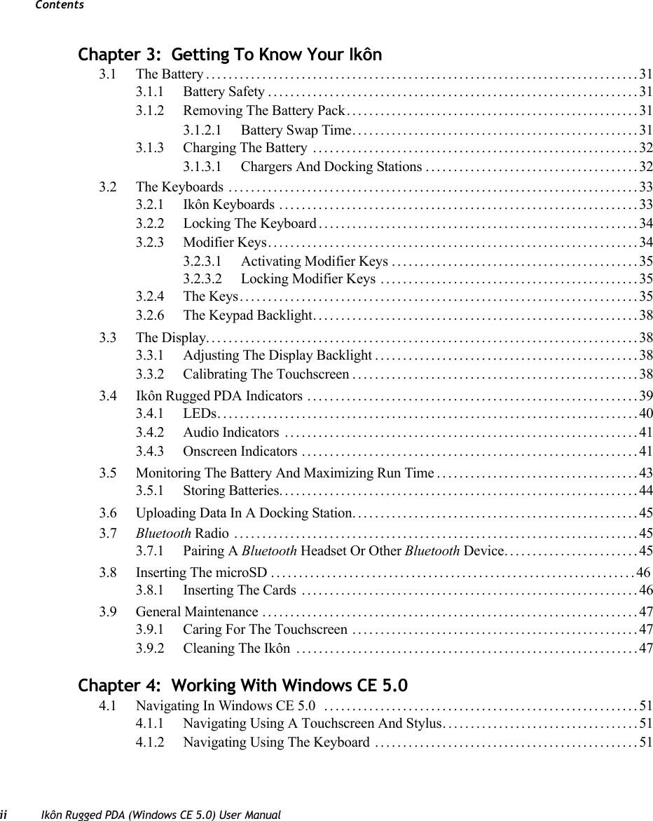 Contentsii Ikôn Rugged PDA (Windows CE 5.0) User ManualChapter 3:  Getting To Know Your Ikôn3.1 The Battery.............................................................................313.1.1 Battery Safety..................................................................313.1.2 Removing The Battery Pack....................................................313.1.2.1 Battery Swap Time...................................................313.1.3 Charging The Battery ..........................................................323.1.3.1 Chargers And Docking Stations......................................323.2 The Keyboards .........................................................................333.2.1 Ikôn Keyboards ................................................................333.2.2 Locking The Keyboard . . . ......................................................343.2.3 Modifier Keys..................................................................343.2.3.1 Activating Modifier Keys ............................................353.2.3.2 Locking Modifier Keys ..............................................353.2.4 The Keys.......................................................................353.2.6 The Keypad Backlight..........................................................383.3 The Display.............................................................................383.3.1 Adjusting The Display Backlight...............................................383.3.2 Calibrating The Touchscreen...................................................383.4 Ikôn Rugged PDA Indicators ...........................................................393.4.1 LEDs...........................................................................403.4.2 Audio Indicators ...............................................................413.4.3 Onscreen Indicators ............................................................413.5 Monitoring The Battery And Maximizing Run Time....................................433.5.1 Storing Batteries................................................................443.6 Uploading Data In A Docking Station...................................................453.7 Bluetooth Radio ........................................................................453.7.1 Pairing A Bluetooth Headset Or Other Bluetooth Device........................453.8 Inserting The microSD .................................................................463.8.1 Inserting The Cards ............................................................463.9 General Maintenance ...................................................................473.9.1 Caring For The Touchscreen ...................................................473.9.2 Cleaning The Ikôn  . ............................................................47Chapter 4:  Working With Windows CE 5.04.1 Navigating In Windows CE 5.0  . . ......................................................514.1.1 Navigating Using A Touchscreen And Stylus...................................514.1.2 Navigating Using The Keyboard ...............................................51