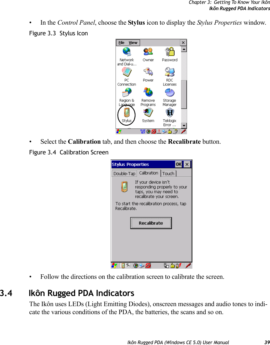 Chapter 3: Getting To Know Your IkônIkôn Rugged PDA IndicatorsIkôn Rugged PDA (Windows CE 5.0) User Manual 39•In the Control Panel, choose the Stylus icon to display the Stylus Properties window.Figure 3.3  Stylus Icon• Select the Calibration tab, and then choose the Recalibrate button.Figure 3.4  Calibration Screen• Follow the directions on the calibration screen to calibrate the screen.3.4 Ikôn Rugged PDA IndicatorsThe Ikôn uses LEDs (Light Emitting Diodes), onscreen messages and audio tones to indi-cate the various conditions of the PDA, the batteries, the scans and so on.