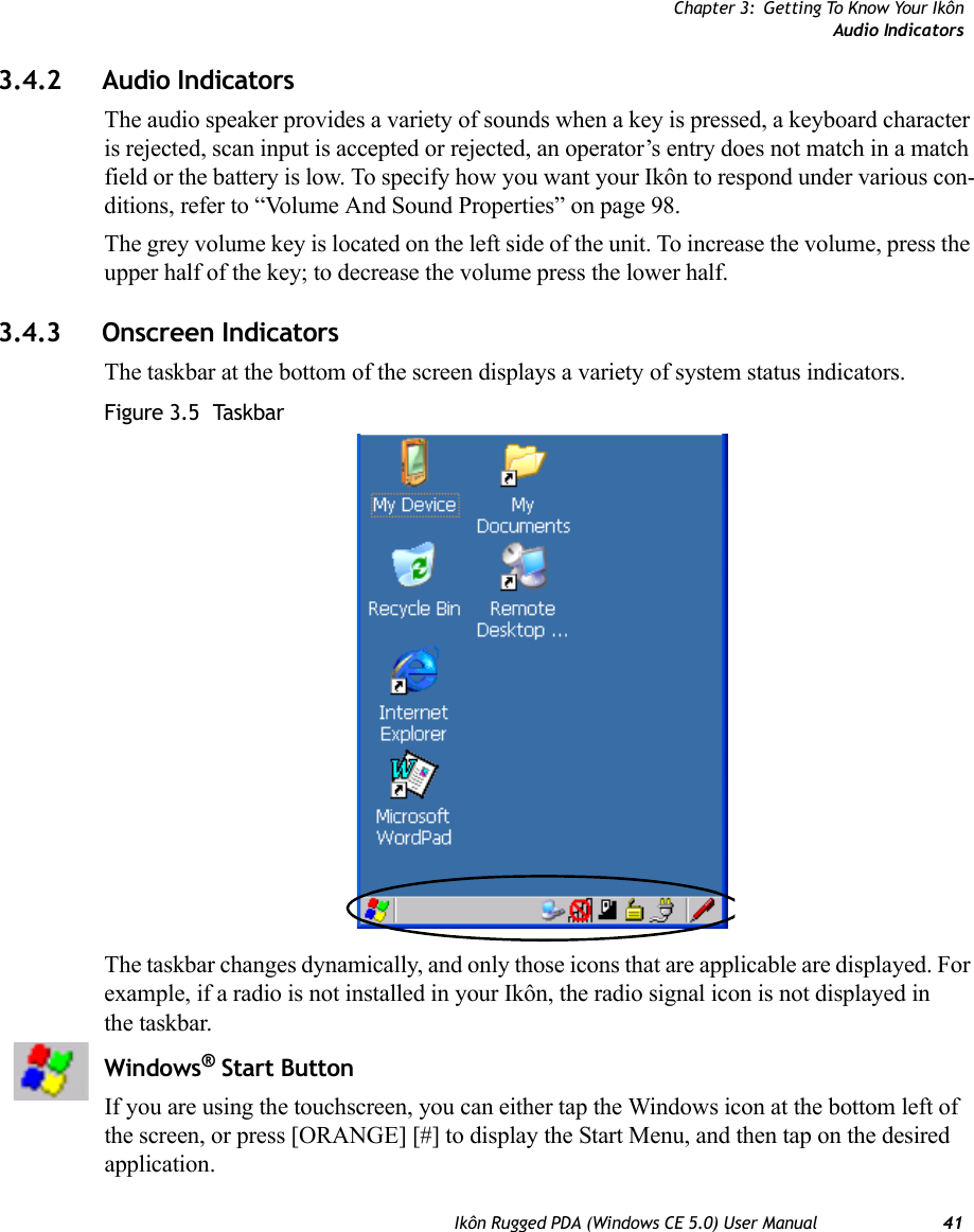 Chapter 3: Getting To Know Your IkônAudio IndicatorsIkôn Rugged PDA (Windows CE 5.0) User Manual 413.4.2 Audio IndicatorsThe audio speaker provides a variety of sounds when a key is pressed, a keyboard character is rejected, scan input is accepted or rejected, an operator’s entry does not match in a match field or the battery is low. To specify how you want your Ikôn to respond under various con-ditions, refer to “Volume And Sound Properties” on page 98.The grey volume key is located on the left side of the unit. To increase the volume, press the upper half of the key; to decrease the volume press the lower half. 3.4.3 Onscreen IndicatorsThe taskbar at the bottom of the screen displays a variety of system status indicators.Figure 3.5  TaskbarThe taskbar changes dynamically, and only those icons that are applicable are displayed. For example, if a radio is not installed in your Ikôn, the radio signal icon is not displayed in the taskbar.Windows® Start ButtonIf you are using the touchscreen, you can either tap the Windows icon at the bottom left of the screen, or press [ORANGE] [#] to display the Start Menu, and then tap on the desired application.