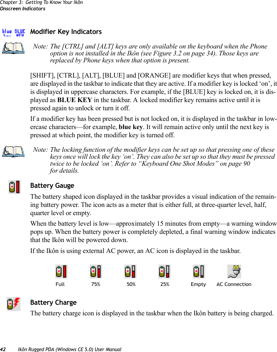 Chapter 3: Getting To Know Your IkônOnscreen Indicators42 Ikôn Rugged PDA (Windows CE 5.0) User ManualModifier Key Indicators[SHIFT], [CTRL], [ALT], [BLUE] and [ORANGE] are modifier keys that when pressed, are displayed in the taskbar to indicate that they are active. If a modifier key is locked ‘on’, it is displayed in uppercase characters. For example, if the [BLUE] key is locked on, it is dis-played as BLUE KEY in the taskbar. A locked modifier key remains active until it is pressed again to unlock or turn it off. If a modifier key has been pressed but is not locked on, it is displayed in the taskbar in low-ercase characters—for example, blue key. It will remain active only until the next key is pressed at which point, the modifier key is turned off.Battery GaugeThe battery shaped icon displayed in the taskbar provides a visual indication of the remain-ing battery power. The icon acts as a meter that is either full, at three-quarter level, half, quarter level or empty.When the battery level is low—approximately 15 minutes from empty—a warning window pops up. When the battery power is completely depleted, a final warning window indicates that the Ikôn will be powered down.If the Ikôn is using external AC power, an AC icon is displayed in the taskbar.Battery ChargeThe battery charge icon is displayed in the taskbar when the Ikôn battery is being charged.Note: The [CTRL] and [ALT] keys are only available on the keyboard when the Phone option is not installed in the Ikôn (see Figure 3.2 on page 34). Those keys are replaced by Phone keys when that option is present.Note: The locking function of the modifier keys can be set up so that pressing one of these keys once will lock the key ‘on’. They can also be set up so that they must be pressed twice to be locked ‘on’. Refer to “Keyboard One Shot Modes” on page 90 for details.AC ConnectionFull 75% 50% 25% Empty