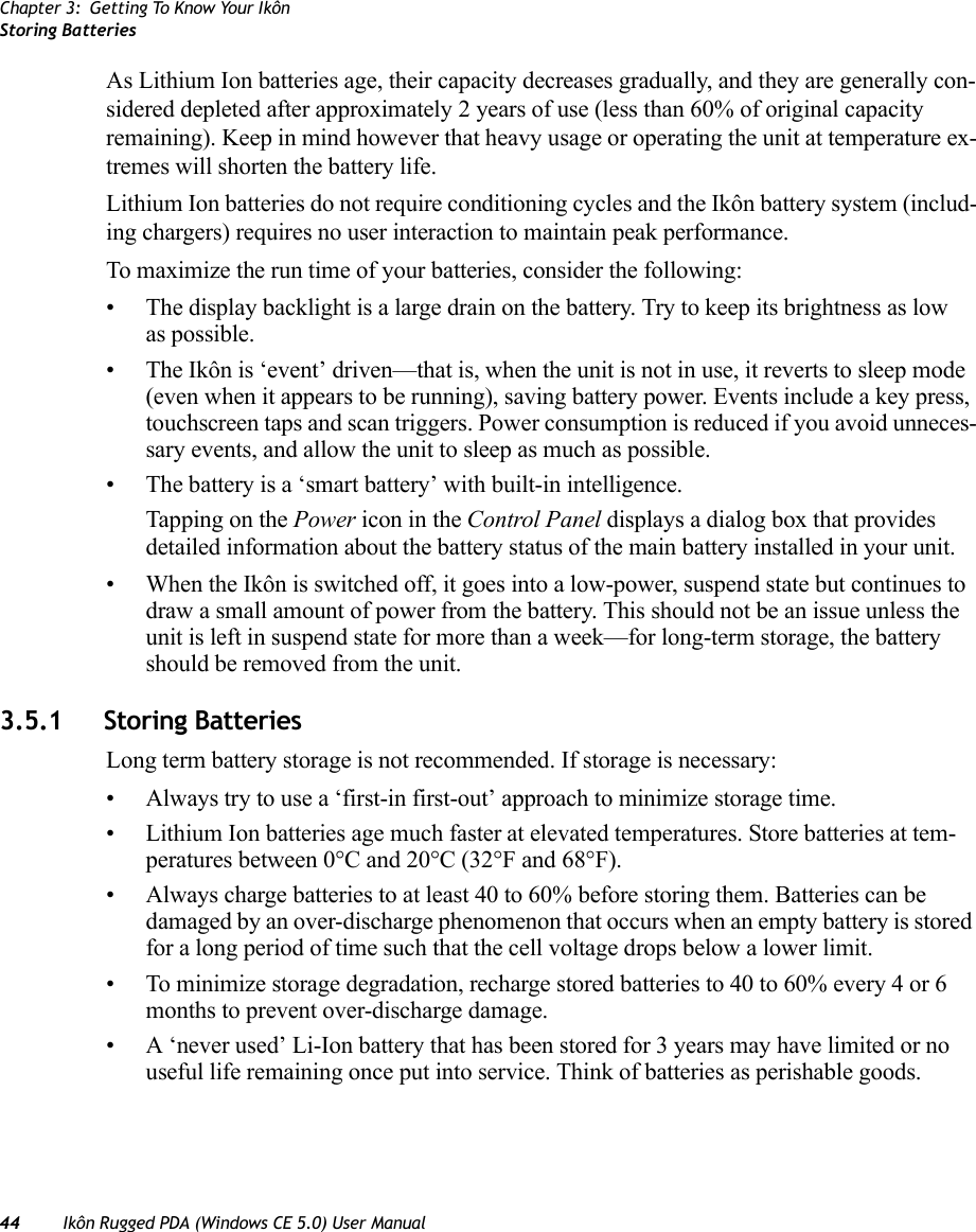 Chapter 3: Getting To Know Your IkônStoring Batteries44 Ikôn Rugged PDA (Windows CE 5.0) User ManualAs Lithium Ion batteries age, their capacity decreases gradually, and they are generally con-sidered depleted after approximately 2 years of use (less than 60% of original capacity remaining). Keep in mind however that heavy usage or operating the unit at temperature ex-tremes will shorten the battery life.Lithium Ion batteries do not require conditioning cycles and the Ikôn battery system (includ-ing chargers) requires no user interaction to maintain peak performance.To maximize the run time of your batteries, consider the following:• The display backlight is a large drain on the battery. Try to keep its brightness as low as possible. • The Ikôn is ‘event’ driven—that is, when the unit is not in use, it reverts to sleep mode (even when it appears to be running), saving battery power. Events include a key press, touchscreen taps and scan triggers. Power consumption is reduced if you avoid unneces-sary events, and allow the unit to sleep as much as possible.• The battery is a ‘smart battery’ with built-in intelligence. Tapping on the Power icon in the Control Panel displays a dialog box that provides detailed information about the battery status of the main battery installed in your unit. • When the Ikôn is switched off, it goes into a low-power, suspend state but continues to draw a small amount of power from the battery. This should not be an issue unless the unit is left in suspend state for more than a week—for long-term storage, the battery should be removed from the unit.3.5.1 Storing BatteriesLong term battery storage is not recommended. If storage is necessary:• Always try to use a ‘first-in first-out’ approach to minimize storage time.• Lithium Ion batteries age much faster at elevated temperatures. Store batteries at tem-peratures between 0°C and 20°C (32°F and 68°F).• Always charge batteries to at least 40 to 60% before storing them. Batteries can be damaged by an over-discharge phenomenon that occurs when an empty battery is stored for a long period of time such that the cell voltage drops below a lower limit. • To minimize storage degradation, recharge stored batteries to 40 to 60% every 4 or 6 months to prevent over-discharge damage.• A ‘never used’ Li-Ion battery that has been stored for 3 years may have limited or no useful life remaining once put into service. Think of batteries as perishable goods.