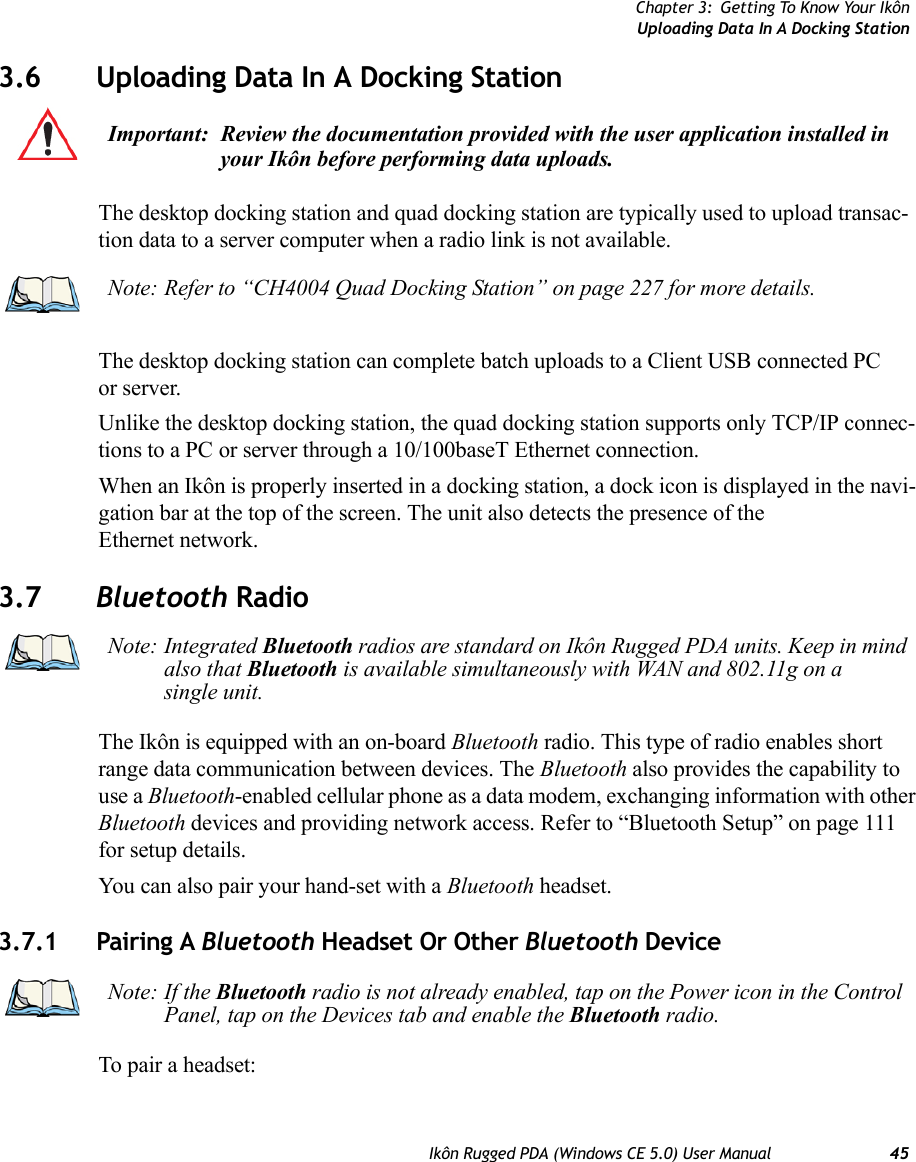 Chapter 3: Getting To Know Your IkônUploading Data In A Docking StationIkôn Rugged PDA (Windows CE 5.0) User Manual 453.6 Uploading Data In A Docking StationThe desktop docking station and quad docking station are typically used to upload transac-tion data to a server computer when a radio link is not available. The desktop docking station can complete batch uploads to a Client USB connected PC or server. Unlike the desktop docking station, the quad docking station supports only TCP/IP connec-tions to a PC or server through a 10/100baseT Ethernet connection.When an Ikôn is properly inserted in a docking station, a dock icon is displayed in the navi-gation bar at the top of the screen. The unit also detects the presence of the Ethernet network. 3.7 Bluetooth RadioThe Ikôn is equipped with an on-board Bluetooth radio. This type of radio enables short range data communication between devices. The Bluetooth also provides the capability to use a Bluetooth-enabled cellular phone as a data modem, exchanging information with other Bluetooth devices and providing network access. Refer to “Bluetooth Setup” on page 111 for setup details. You can also pair your hand-set with a Bluetooth headset.3.7.1 Pairing A Bluetooth Headset Or Other Bluetooth DeviceTo pair a headset:Important: Review the documentation provided with the user application installed in your Ikôn before performing data uploads.Note: Refer to “CH4004 Quad Docking Station” on page 227 for more details.Note: Integrated Bluetooth radios are standard on Ikôn Rugged PDA units. Keep in mind also that Bluetooth is available simultaneously with WAN and 802.11g on a single unit.Note: If the Bluetooth radio is not already enabled, tap on the Power icon in the Control Panel, tap on the Devices tab and enable the Bluetooth radio.