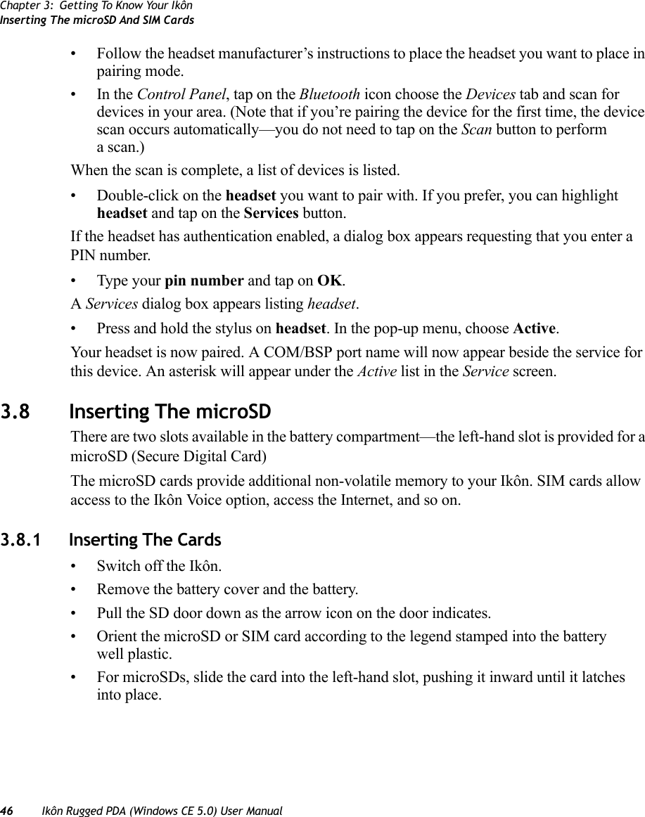 Chapter 3: Getting To Know Your IkônInserting The microSD And SIM Cards46 Ikôn Rugged PDA (Windows CE 5.0) User Manual• Follow the headset manufacturer’s instructions to place the headset you want to place in pairing mode.•In the Control Panel, tap on the Bluetooth icon choose the Devices tab and scan for devices in your area. (Note that if you’re pairing the device for the first time, the device scan occurs automatically—you do not need to tap on the Scan button to perform a scan.)When the scan is complete, a list of devices is listed. • Double-click on the headset you want to pair with. If you prefer, you can highlight headset and tap on the Services button. If the headset has authentication enabled, a dialog box appears requesting that you enter a PIN number. • Type your pin number and tap on OK.A Services dialog box appears listing headset. • Press and hold the stylus on headset. In the pop-up menu, choose Active.Your headset is now paired. A COM/BSP port name will now appear beside the service for this device. An asterisk will appear under the Active list in the Service screen.3.8 Inserting The microSD There are two slots available in the battery compartment—the left-hand slot is provided for a microSD (Secure Digital Card) The microSD cards provide additional non-volatile memory to your Ikôn. SIM cards allow access to the Ikôn Voice option, access the Internet, and so on. 3.8.1 Inserting The Cards• Switch off the Ikôn.• Remove the battery cover and the battery.• Pull the SD door down as the arrow icon on the door indicates.• Orient the microSD or SIM card according to the legend stamped into the battery well plastic.• For microSDs, slide the card into the left-hand slot, pushing it inward until it latches into place. 