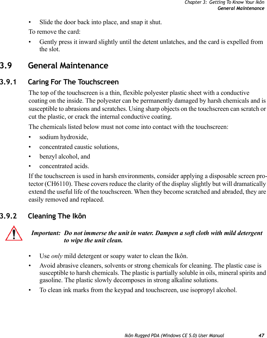 Chapter 3: Getting To Know Your IkônGeneral MaintenanceIkôn Rugged PDA (Windows CE 5.0) User Manual 47• Slide the door back into place, and snap it shut.To remove the card:• Gently press it inward slightly until the detent unlatches, and the card is expelled from the slot.3.9 General Maintenance3.9.1 Caring For The TouchscreenThe top of the touchscreen is a thin, flexible polyester plastic sheet with a conductive coating on the inside. The polyester can be permanently damaged by harsh chemicals and is susceptible to abrasions and scratches. Using sharp objects on the touchscreen can scratch or cut the plastic, or crack the internal conductive coating.The chemicals listed below must not come into contact with the touchscreen:• sodium hydroxide,• concentrated caustic solutions,• benzyl alcohol, and• concentrated acids.If the touchscreen is used in harsh environments, consider applying a disposable screen pro-tector (CH6110). These covers reduce the clarity of the display slightly but will dramatically extend the useful life of the touchscreen. When they become scratched and abraded, they are easily removed and replaced.3.9.2 Cleaning The Ikôn •Use only mild detergent or soapy water to clean the Ikôn.• Avoid abrasive cleaners, solvents or strong chemicals for cleaning. The plastic case is susceptible to harsh chemicals. The plastic is partially soluble in oils, mineral spirits and gasoline. The plastic slowly decomposes in strong alkaline solutions.• To clean ink marks from the keypad and touchscreen, use isopropyl alcohol.Important: Do not immerse the unit in water. Dampen a soft cloth with mild detergent to wipe the unit clean.