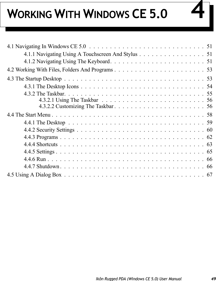 Ikôn Rugged PDA (Windows CE 5.0) User Manual 49WORKING WITH WINDOWS CE 5.0 44.1 Navigating In Windows CE 5.0............................514.1.1 Navigating Using A Touchscreen And Stylus................514.1.2 Navigating Using The Keyboard.......................514.2 Working With Files, Folders And Programs......................534.3 The Startup Desktop..................................534.3.1 The Desktop Icons..............................544.3.2 The Taskbar..................................554.3.2.1 Using The Taskbar .........................564.3.2.2 Customizing The Taskbar......................564.4 The Start Menu.....................................584.4.1 The Desktop.................................594.4.2 Security Settings...............................604.4.3 Programs...................................624.4.4 Shortcuts...................................634.4.5 Settings....................................654.4.6 Run......................................664.4.7 Shutdown...................................664.5 Using A Dialog Box..................................67
