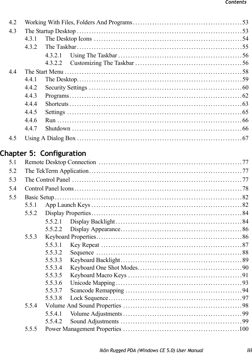 ContentsIkôn Rugged PDA (Windows CE 5.0) User Manual iii4.2 Working With Files, Folders And Programs.............................................534.3 The Startup Desktop....................................................................534.3.1 The Desktop Icons .............................................................544.3.2 The Taskbar....................................................................554.3.2.1 Using The Taskbar...................................................564.3.2.2 Customizing The Taskbar ............................................564.4 The Start Menu.........................................................................584.4.1 The Desktop....................................................................594.4.2 Security Settings ...............................................................604.4.3 Programs.......................................................................624.4.4 Shortcuts.......................................................................634.4.5 Settings ........................................................................654.4.6 Run ............................................................................664.4.7 Shutdown ......................................................................664.5 Using A Dialog Box....................................................................67Chapter 5:  Configuration5.1 Remote Desktop Connection  ...........................................................775.2 The TekTerm Application...............................................................775.3 The Control Panel ......................................................................775.4 Control Panel Icons.....................................................................785.5 Basic Setup.............................................................................825.5.1 App Launch Keys..............................................................825.5.2 Display Properties..............................................................845.5.2.1 Display Backlight....................................................845.5.2.2 Display Appearance..................................................865.5.3 Keyboard Properties............................................................865.5.3.1 Key Repeat ..........................................................875.5.3.2 Sequence ............................................................885.5.3.3 Keyboard Backlight..................................................895.5.3.4 Keyboard One Shot Modes...........................................905.5.3.5 Keyboard Macro Keys ...............................................915.5.3.6 Unicode Mapping....................................................935.5.3.7 Scancode Remapping ................................................945.5.3.8 Lock Sequence.......................................................975.5.4 Volume And Sound Properties . . ...............................................985.5.4.1 Volume Adjustments.................................................995.5.4.2 Sound Adjustments ..................................................995.5.5 Power Management Properties ................................................100