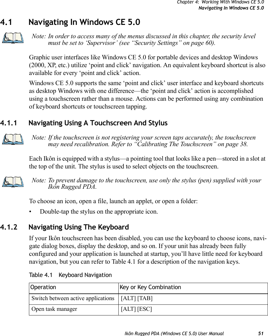 Chapter 4: Working With Windows CE 5.0Navigating In Windows CE 5.0Ikôn Rugged PDA (Windows CE 5.0) User Manual 514.1 Navigating In Windows CE 5.0 Graphic user interfaces like Windows CE 5.0 for portable devices and desktop Windows (2000, XP, etc.) utilize ‘point and click’ navigation. An equivalent keyboard shortcut is also available for every ‘point and click’ action.Windows CE 5.0 supports the same ‘point and click’ user interface and keyboard shortcuts as desktop Windows with one difference—the ‘point and click’ action is accomplished using a touchscreen rather than a mouse. Actions can be performed using any combination of keyboard shortcuts or touchscreen tapping. 4.1.1 Navigating Using A Touchscreen And StylusEach Ikôn is equipped with a stylus—a pointing tool that looks like a pen—stored in a slot at the top of the unit. The stylus is used to select objects on the touchscreen.To choose an icon, open a file, launch an applet, or open a folder:• Double-tap the stylus on the appropriate icon.4.1.2 Navigating Using The KeyboardIf your Ikôn touchscreen has been disabled, you can use the keyboard to choose icons, navi-gate dialog boxes, display the desktop, and so on. If your unit has already been fully configured and your application is launched at startup, you’ll have little need for keyboard navigation, but you can refer to Table 4.1 for a description of the navigation keys.Note: In order to access many of the menus discussed in this chapter, the security level must be set to ‘Supervisor’ (see “Security Settings” on page 60).Note: If the touchscreen is not registering your screen taps accurately, the touchscreen may need recalibration. Refer to “Calibrating The Touchscreen” on page 38.Note: To prevent damage to the touchscreen, use only the stylus (pen) supplied with your Ikôn Rugged PDA.Table 4.1  Keyboard NavigationOperation Key or Key CombinationSwitch between active applications [ALT] [TAB]Open task manager [ALT] [ESC]