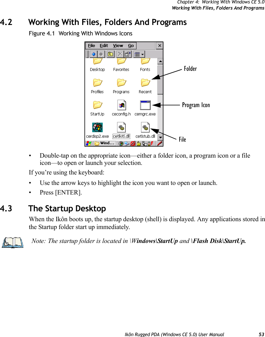 Chapter 4: Working With Windows CE 5.0Working With Files, Folders And ProgramsIkôn Rugged PDA (Windows CE 5.0) User Manual 534.2 Working With Files, Folders And ProgramsFigure 4.1  Working With Windows Icons• Double-tap on the appropriate icon—either a folder icon, a program icon or a file icon—to open or launch your selection.If you’re using the keyboard:• Use the arrow keys to highlight the icon you want to open or launch.• Press [ENTER].4.3 The Startup DesktopWhen the Ikôn boots up, the startup desktop (shell) is displayed. Any applications stored in the Startup folder start up immediately.FolderFileProgram IconNote: The startup folder is located in \Windows\StartUp and \Flash Disk\StartUp.