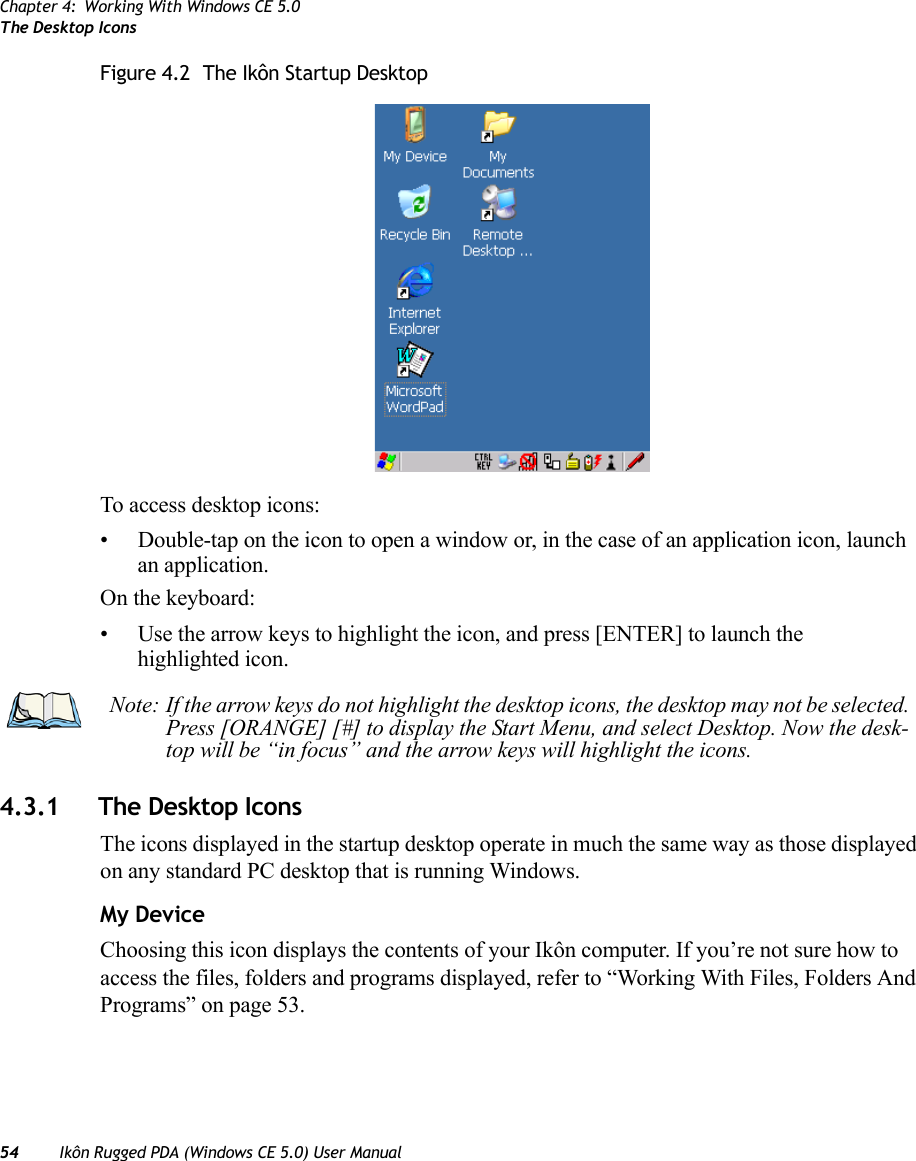 Chapter 4: Working With Windows CE 5.0The Desktop Icons54 Ikôn Rugged PDA (Windows CE 5.0) User ManualFigure 4.2  The Ikôn Startup DesktopTo access desktop icons:• Double-tap on the icon to open a window or, in the case of an application icon, launch an application.On the keyboard:• Use the arrow keys to highlight the icon, and press [ENTER] to launch the highlighted icon.4.3.1 The Desktop IconsThe icons displayed in the startup desktop operate in much the same way as those displayed on any standard PC desktop that is running Windows.My DeviceChoosing this icon displays the contents of your Ikôn computer. If you’re not sure how to access the files, folders and programs displayed, refer to “Working With Files, Folders And Programs” on page 53.Note: If the arrow keys do not highlight the desktop icons, the desktop may not be selected. Press [ORANGE] [#] to display the Start Menu, and select Desktop. Now the desk-top will be “in focus” and the arrow keys will highlight the icons.