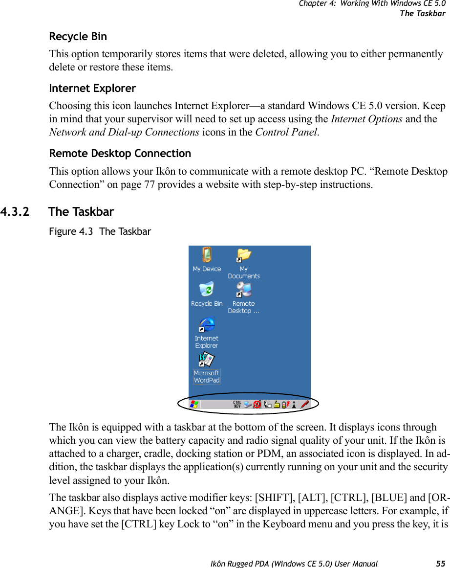 Chapter 4: Working With Windows CE 5.0The TaskbarIkôn Rugged PDA (Windows CE 5.0) User Manual 55Recycle BinThis option temporarily stores items that were deleted, allowing you to either permanently delete or restore these items.Internet ExplorerChoosing this icon launches Internet Explorer—a standard Windows CE 5.0 version. Keep in mind that your supervisor will need to set up access using the Internet Options and the Network and Dial-up Connections icons in the Control Panel. Remote Desktop ConnectionThis option allows your Ikôn to communicate with a remote desktop PC. “Remote Desktop Connection” on page 77 provides a website with step-by-step instructions. 4.3.2 The TaskbarFigure 4.3  The TaskbarThe Ikôn is equipped with a taskbar at the bottom of the screen. It displays icons through which you can view the battery capacity and radio signal quality of your unit. If the Ikôn is attached to a charger, cradle, docking station or PDM, an associated icon is displayed. In ad-dition, the taskbar displays the application(s) currently running on your unit and the security level assigned to your Ikôn.The taskbar also displays active modifier keys: [SHIFT], [ALT], [CTRL], [BLUE] and [OR-ANGE]. Keys that have been locked “on” are displayed in uppercase letters. For example, if you have set the [CTRL] key Lock to “on” in the Keyboard menu and you press the key, it is 