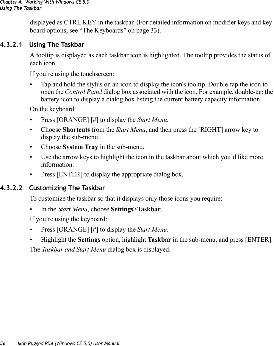 Chapter 4: Working With Windows CE 5.0Using The Taskbar56 Ikôn Rugged PDA (Windows CE 5.0) User Manualdisplayed as CTRL KEY in the taskbar. (For detailed information on modifier keys and key-board options, see “The Keyboards” on page 33).4.3.2.1 Using The TaskbarA tooltip is displayed as each taskbar icon is highlighted. The tooltip provides the status of each icon.If you’re using the touchscreen:• Tap and hold the stylus on an icon to display the icon&apos;s tooltip. Double-tap the icon to open the Control Panel dialog box associated with the icon. For example, double-tap the battery icon to display a dialog box listing the current battery capacity information.On the keyboard:• Press [ORANGE] [#] to display the Start Menu.• Choose Shortcuts from the Start Menu, and then press the [RIGHT] arrow key to display the sub-menu.• Choose System Tray in the sub-menu. • Use the arrow keys to highlight the icon in the taskbar about which you’d like more information.• Press [ENTER] to display the appropriate dialog box.4.3.2.2 Customizing The TaskbarTo customize the taskbar so that it displays only those icons you require:•In the Start Menu, choose Settings&gt;Taskbar.If you’re using the keyboard:• Press [ORANGE] [#] to display the Start Menu.• Highlight the Settings option, highlight Taskbar in the sub-menu, and press [ENTER]. The Taskbar and Start Menu dialog box is displayed.