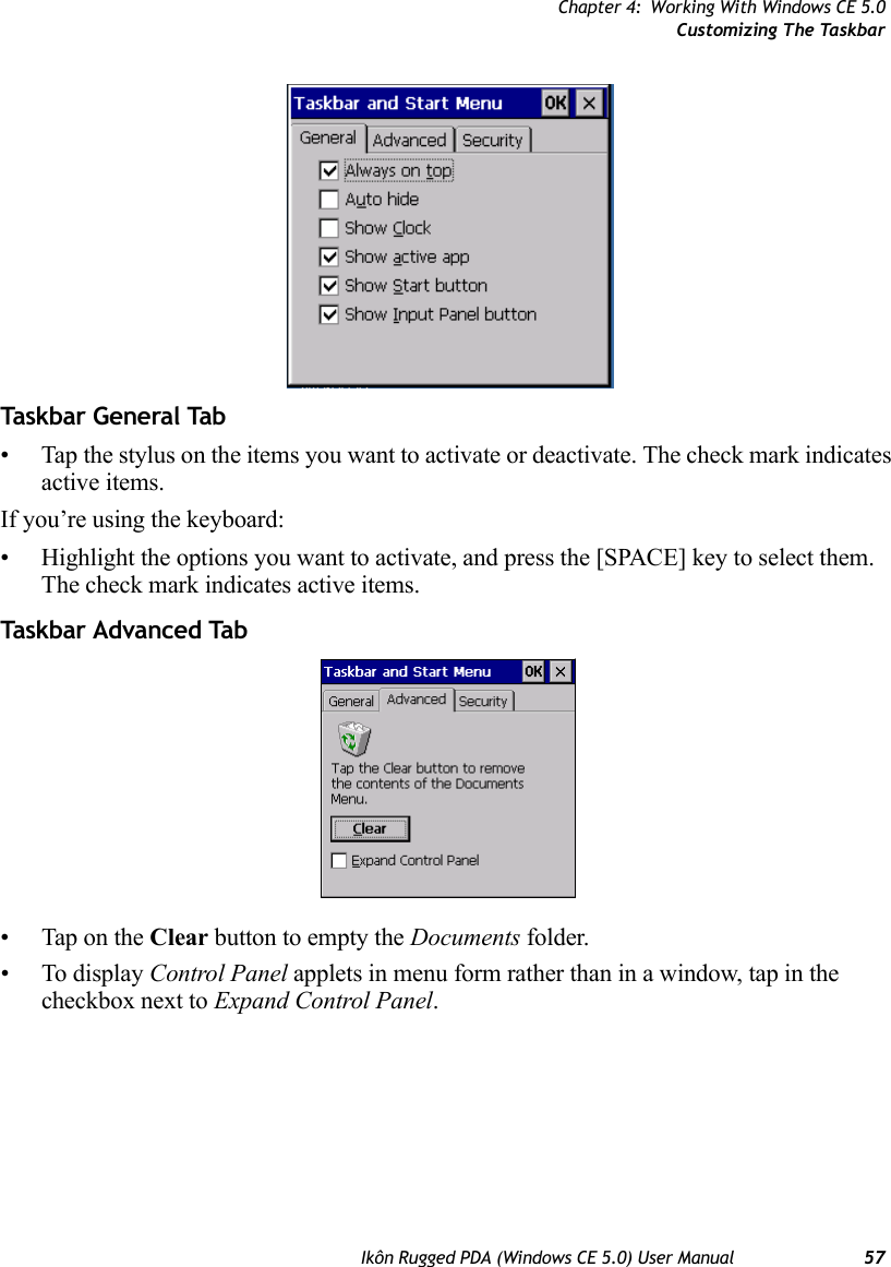 Chapter 4: Working With Windows CE 5.0Customizing The TaskbarIkôn Rugged PDA (Windows CE 5.0) User Manual 57Taskbar General Tab• Tap the stylus on the items you want to activate or deactivate. The check mark indicates active items.If you’re using the keyboard:• Highlight the options you want to activate, and press the [SPACE] key to select them. The check mark indicates active items.Taskbar Advanced Tab• Tap on the Clear button to empty the Documents folder.• To display Control Panel applets in menu form rather than in a window, tap in the checkbox next to Expand Control Panel.