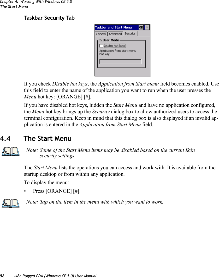 Chapter 4: Working With Windows CE 5.0The Start Menu58 Ikôn Rugged PDA (Windows CE 5.0) User ManualTaskbar Security TabIf you check Disable hot keys, the Application from Start menu field becomes enabled. Use this field to enter the name of the application you want to run when the user presses the Menu hot key: [ORANGE] [#].If you have disabled hot keys, hidden the Start Menu and have no application configured, the Menu hot key brings up the Security dialog box to allow authorized users to access the terminal configuration. Keep in mind that this dialog box is also displayed if an invalid ap-plication is entered in the Application from Start Menu field.4.4 The Start MenuThe Start Menu lists the operations you can access and work with. It is available from the startup desktop or from within any application.To display the menu:• Press [ORANGE] [#].Note: Some of the Start Menu items may be disabled based on the current Ikôn security settings.Note: Tap on the item in the menu with which you want to work.