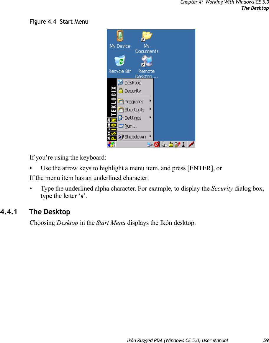 Chapter 4: Working With Windows CE 5.0The DesktopIkôn Rugged PDA (Windows CE 5.0) User Manual 59Figure 4.4  Start MenuIf you’re using the keyboard:• Use the arrow keys to highlight a menu item, and press [ENTER], or If the menu item has an underlined character:• Type the underlined alpha character. For example, to display the Security dialog box, type the letter ‘s’.4.4.1 The DesktopChoosing Desktop in the Start Menu displays the Ikôn desktop.