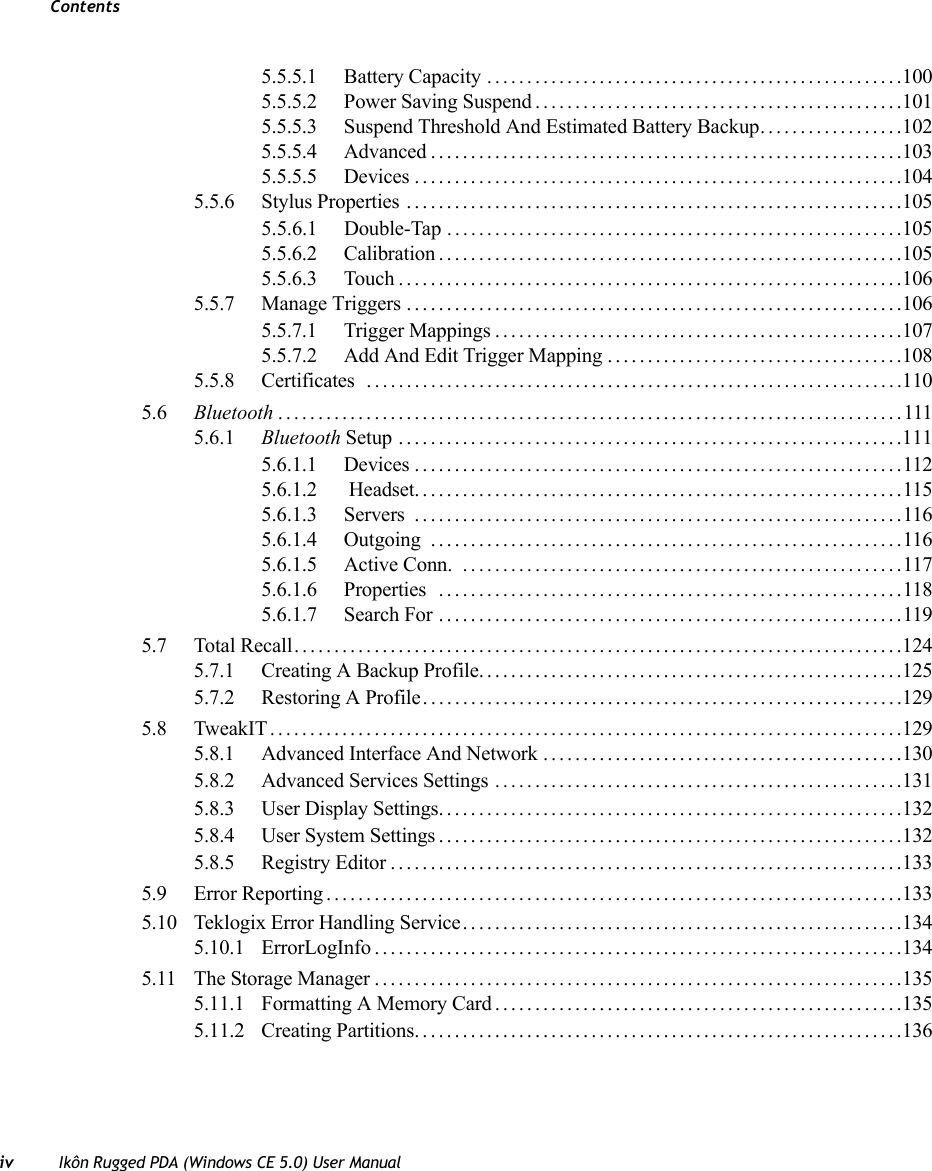 Contentsiv Ikôn Rugged PDA (Windows CE 5.0) User Manual5.5.5.1 Battery Capacity ....................................................1005.5.5.2 Power Saving Suspend..............................................1015.5.5.3 Suspend Threshold And Estimated Battery Backup..................1025.5.5.4 Advanced...........................................................1035.5.5.5 Devices.............................................................1045.5.6 Stylus Properties ..............................................................1055.5.6.1 Double-Tap .........................................................1055.5.6.2 Calibration..........................................................1055.5.6.3 Touch...............................................................1065.5.7 Manage Triggers ..............................................................1065.5.7.1 Trigger Mappings...................................................1075.5.7.2 Add And Edit Trigger Mapping .....................................1085.5.8 Certificates ...................................................................1105.6 Bluetooth ..............................................................................1115.6.1 Bluetooth Setup ...............................................................1115.6.1.1 Devices .............................................................1125.6.1.2  Headset.............................................................1155.6.1.3 Servers .............................................................1165.6.1.4 Outgoing ...........................................................1165.6.1.5 Active Conn.  .......................................................1175.6.1.6 Properties ..........................................................1185.6.1.7 Search For ..........................................................1195.7 Total Recall. . . .........................................................................1245.7.1 Creating A Backup Profile.....................................................1255.7.2 Restoring A Profile............................................................1295.8 TweakIT...............................................................................1295.8.1 Advanced Interface And Network .............................................1305.8.2 Advanced Services Settings ...................................................1315.8.3 User Display Settings..........................................................1325.8.4 User System Settings..........................................................1325.8.5 Registry Editor................................................................1335.9 Error Reporting........................................................................1335.10 Teklogix Error Handling Service.......................................................1345.10.1 ErrorLogInfo..................................................................1345.11 The Storage Manager..................................................................1355.11.1 Formatting A Memory Card...................................................1355.11.2 Creating Partitions.............................................................136