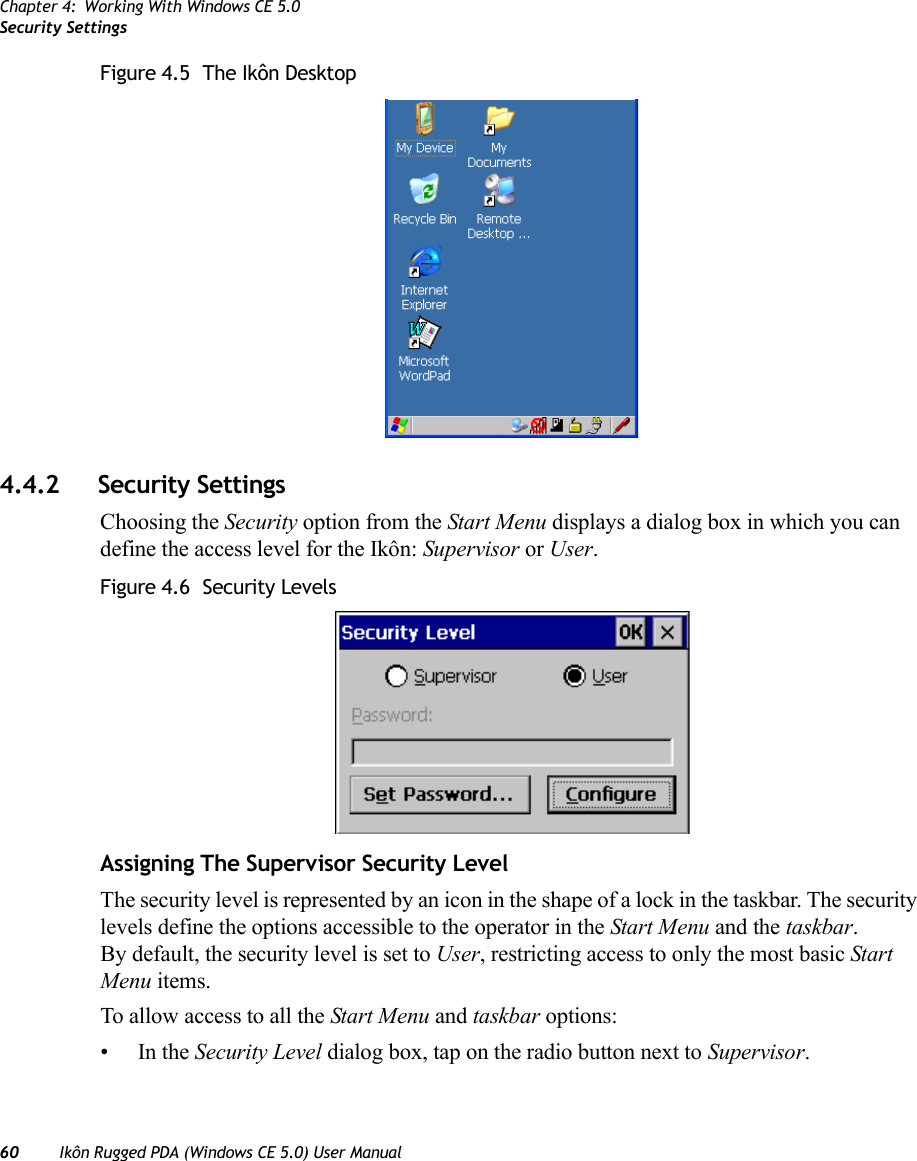 Chapter 4: Working With Windows CE 5.0Security Settings60 Ikôn Rugged PDA (Windows CE 5.0) User ManualFigure 4.5  The Ikôn Desktop4.4.2 Security SettingsChoosing the Security option from the Start Menu displays a dialog box in which you can define the access level for the Ikôn: Supervisor or User. Figure 4.6  Security LevelsAssigning The Supervisor Security LevelThe security level is represented by an icon in the shape of a lock in the taskbar. The security levels define the options accessible to the operator in the Start Menu and the taskbar. By default, the security level is set to User, restricting access to only the most basic Start Menu items.To allow access to all the Start Menu and taskbar options:•In the Security Level dialog box, tap on the radio button next to Supervisor.