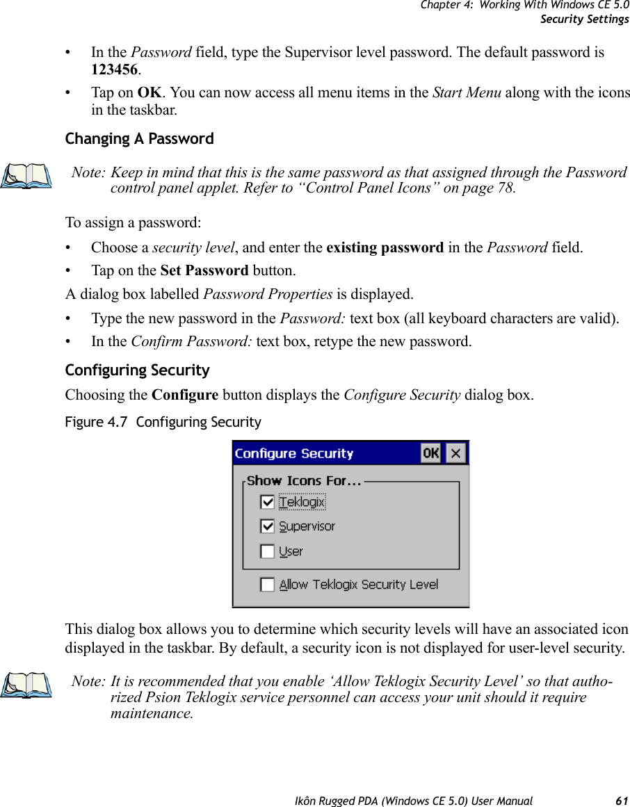 Chapter 4: Working With Windows CE 5.0Security SettingsIkôn Rugged PDA (Windows CE 5.0) User Manual 61•In the Password field, type the Supervisor level password. The default password is 123456.• Tap on OK. You can now access all menu items in the Start Menu along with the icons in the taskbar.Changing A PasswordTo assign a password:• Choose a security level, and enter the existing password in the Password field.• Tap on the Set Password button.A dialog box labelled Password Properties is displayed.• Type the new password in the Password: text box (all keyboard characters are valid).•In the Confirm Password: text box, retype the new password.Configuring SecurityChoosing the Configure button displays the Configure Security dialog box.Figure 4.7  Configuring SecurityThis dialog box allows you to determine which security levels will have an associated icon displayed in the taskbar. By default, a security icon is not displayed for user-level security.Note: Keep in mind that this is the same password as that assigned through the Password control panel applet. Refer to “Control Panel Icons” on page 78.Note: It is recommended that you enable ‘Allow Teklogix Security Level’ so that autho-rized Psion Teklogix service personnel can access your unit should it require maintenance.