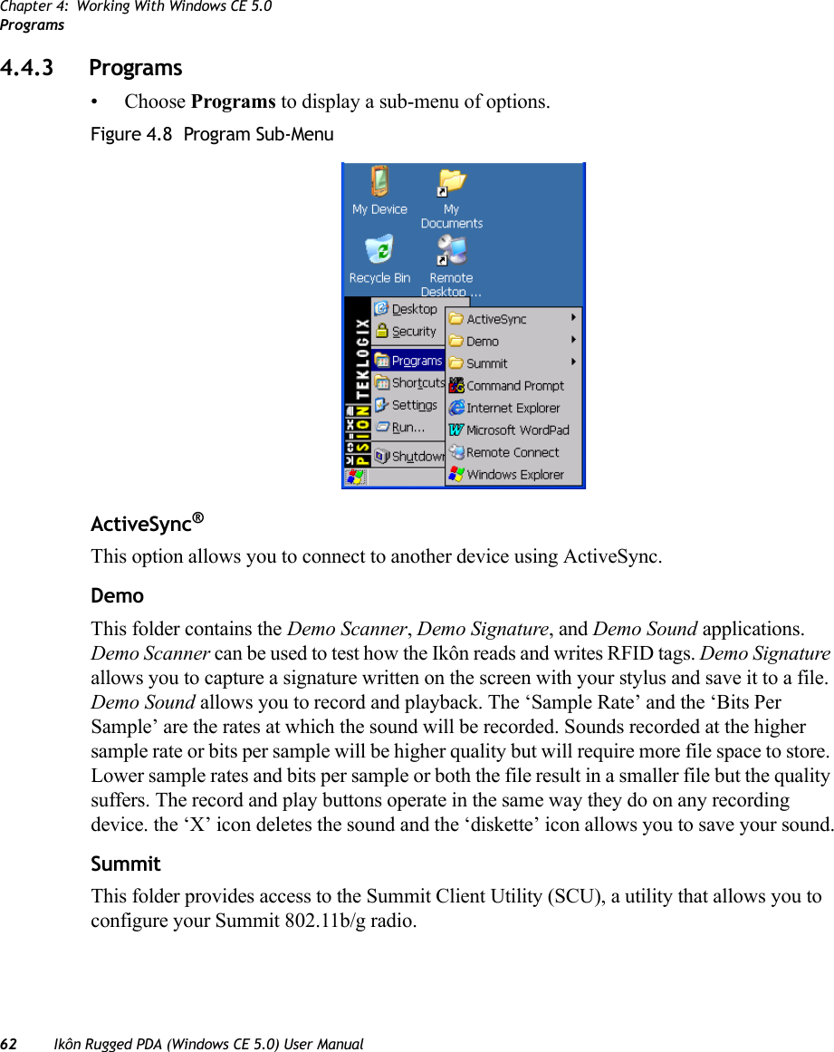 Chapter 4: Working With Windows CE 5.0Programs62 Ikôn Rugged PDA (Windows CE 5.0) User Manual4.4.3 Programs• Choose Programs to display a sub-menu of options.Figure 4.8  Program Sub-MenuActiveSync®This option allows you to connect to another device using ActiveSync.DemoThis folder contains the Demo Scanner, Demo Signature, and Demo Sound applications. Demo Scanner can be used to test how the Ikôn reads and writes RFID tags. Demo Signature allows you to capture a signature written on the screen with your stylus and save it to a file. Demo Sound allows you to record and playback. The ‘Sample Rate’ and the ‘Bits Per Sample’ are the rates at which the sound will be recorded. Sounds recorded at the higher sample rate or bits per sample will be higher quality but will require more file space to store. Lower sample rates and bits per sample or both the file result in a smaller file but the quality suffers. The record and play buttons operate in the same way they do on any recording device. the ‘X’ icon deletes the sound and the ‘diskette’ icon allows you to save your sound.SummitThis folder provides access to the Summit Client Utility (SCU), a utility that allows you to configure your Summit 802.11b/g radio.