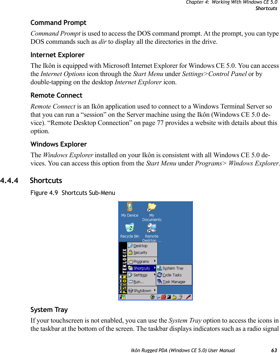 Chapter 4: Working With Windows CE 5.0ShortcutsIkôn Rugged PDA (Windows CE 5.0) User Manual 63Command PromptCommand Prompt is used to access the DOS command prompt. At the prompt, you can type DOS commands such as dir to display all the directories in the drive.Internet ExplorerThe Ikôn is equipped with Microsoft Internet Explorer for Windows CE 5.0. You can access the Internet Options icon through the Start Menu under Settings&gt;Control Panel or by double-tapping on the desktop Internet Explorer icon.Remote ConnectRemote Connect is an Ikôn application used to connect to a Windows Terminal Server so that you can run a “session” on the Server machine using the Ikôn (Windows CE 5.0 de-vice). “Remote Desktop Connection” on page 77 provides a website with details about this option.Windows ExplorerThe Windows Explorer installed on your Ikôn is consistent with all Windows CE 5.0 de-vices. You can access this option from the Start Menu under Programs&gt; Windows Explorer.4.4.4 ShortcutsFigure 4.9  Shortcuts Sub-MenuSystem TrayIf your touchscreen is not enabled, you can use the System Tray option to access the icons in the taskbar at the bottom of the screen. The taskbar displays indicators such as a radio signal 