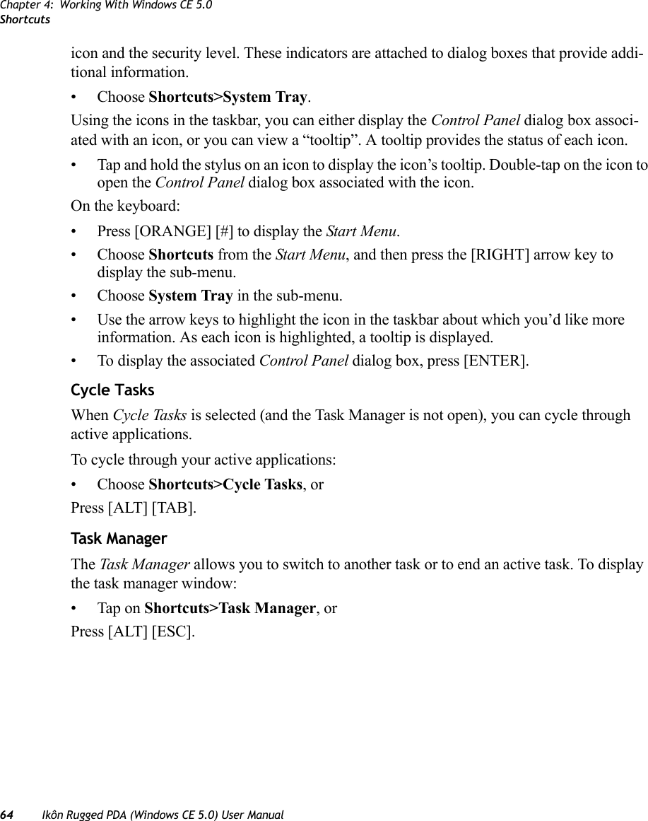Chapter 4: Working With Windows CE 5.0Shortcuts64 Ikôn Rugged PDA (Windows CE 5.0) User Manualicon and the security level. These indicators are attached to dialog boxes that provide addi-tional information.• Choose Shortcuts&gt;System Tray.Using the icons in the taskbar, you can either display the Control Panel dialog box associ-ated with an icon, or you can view a “tooltip”. A tooltip provides the status of each icon.• Tap and hold the stylus on an icon to display the icon’s tooltip. Double-tap on the icon to open the Control Panel dialog box associated with the icon.On the keyboard:• Press [ORANGE] [#] to display the Start Menu.• Choose Shortcuts from the Start Menu, and then press the [RIGHT] arrow key to display the sub-menu.• Choose System Tray in the sub-menu. • Use the arrow keys to highlight the icon in the taskbar about which you’d like more information. As each icon is highlighted, a tooltip is displayed.• To display the associated Control Panel dialog box, press [ENTER].Cycle TasksWhen Cycle Tasks is selected (and the Task Manager is not open), you can cycle through active applications. To cycle through your active applications:• Choose Shortcuts&gt;Cycle Tasks, or Press [ALT] [TAB].Task ManagerThe Task Manager allows you to switch to another task or to end an active task. To display the task manager window:• Tap on Shortcuts&gt;Task Manager, orPress [ALT] [ESC].