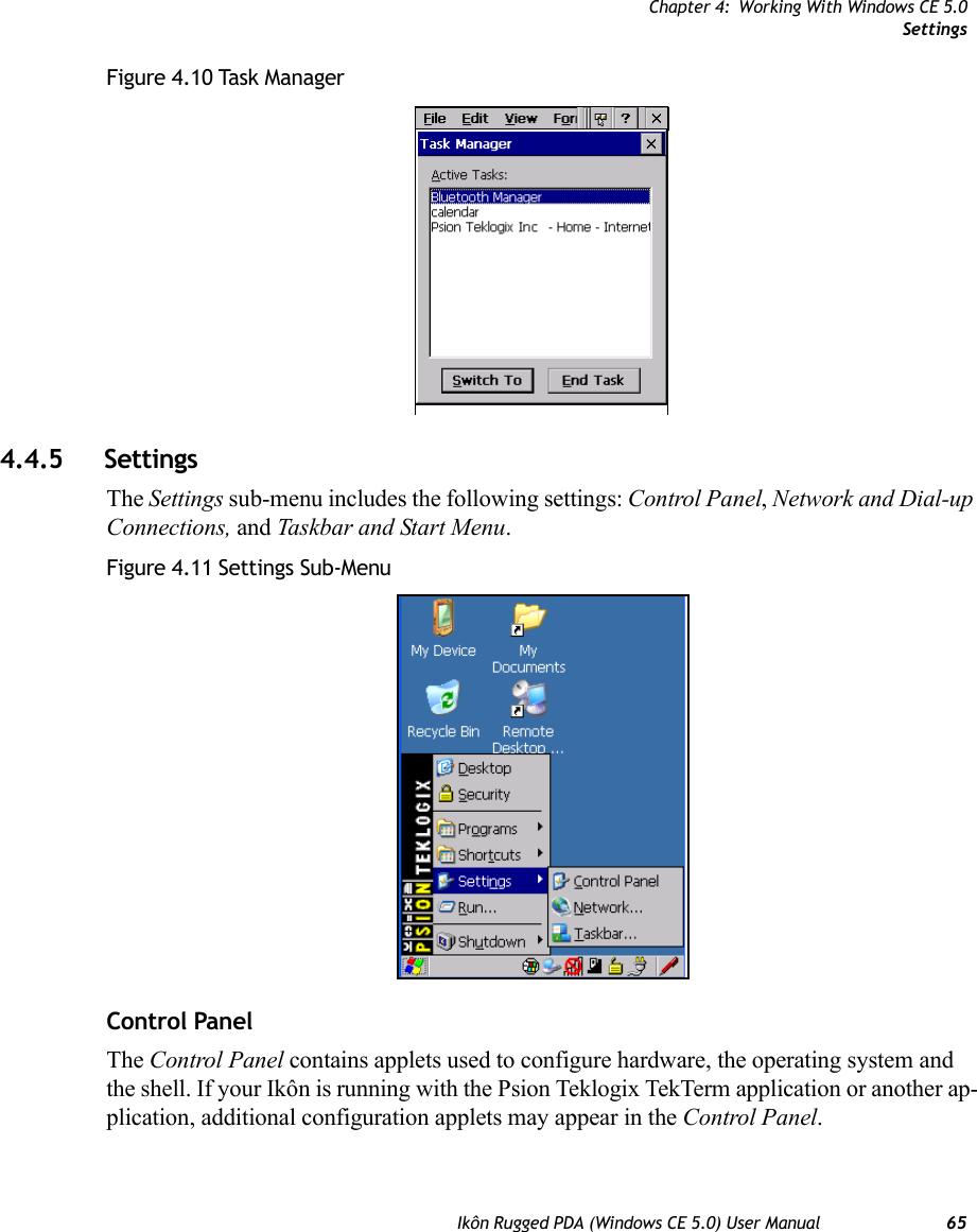 Chapter 4: Working With Windows CE 5.0SettingsIkôn Rugged PDA (Windows CE 5.0) User Manual 65Figure 4.10 Task Manager4.4.5 SettingsThe Settings sub-menu includes the following settings: Control Panel, Network and Dial-up Connections, and Taskbar and Start Menu.Figure 4.11 Settings Sub-MenuControl PanelThe Control Panel contains applets used to configure hardware, the operating system and the shell. If your Ikôn is running with the Psion Teklogix TekTerm application or another ap-plication, additional configuration applets may appear in the Control Panel.