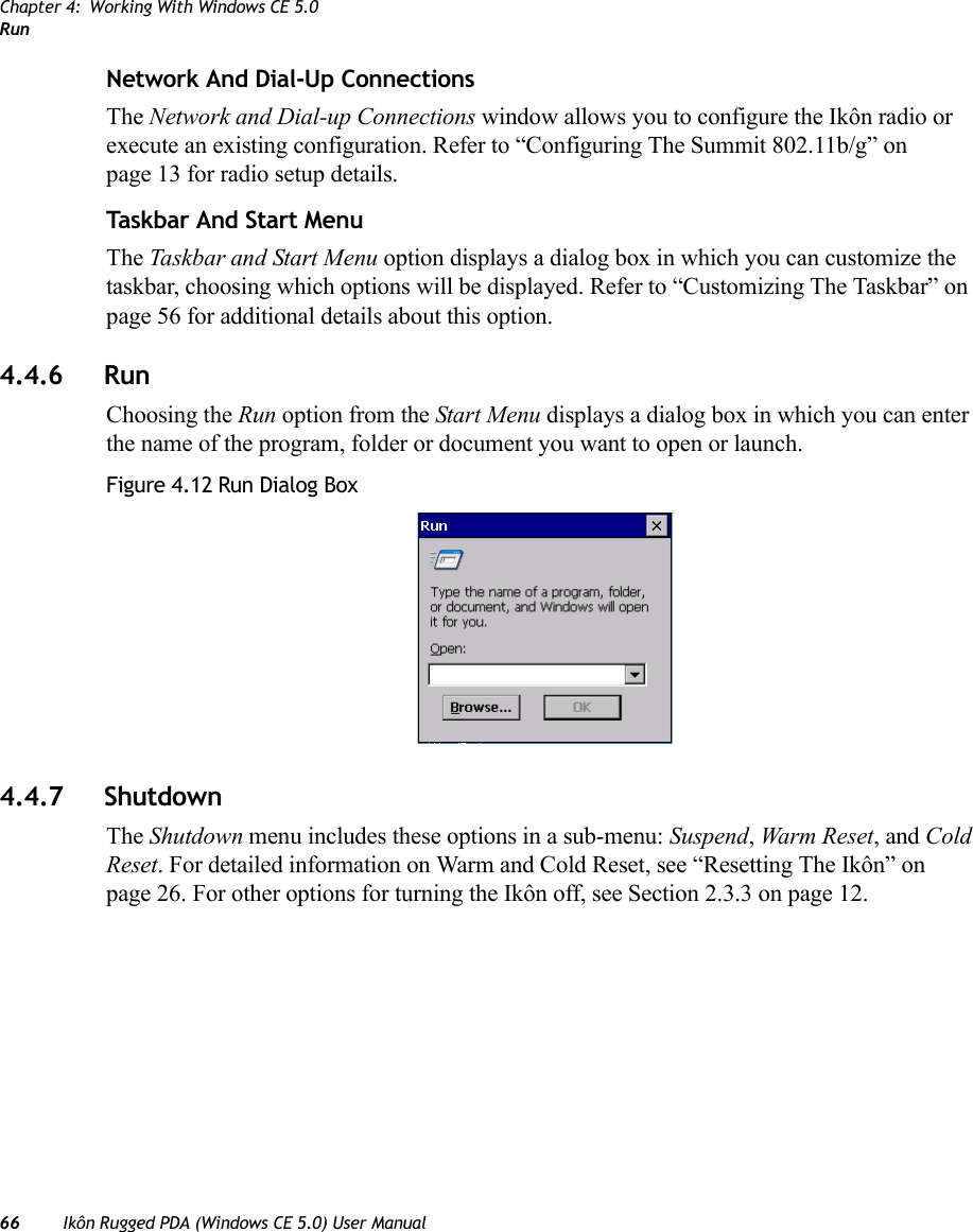 Chapter 4: Working With Windows CE 5.0Run66 Ikôn Rugged PDA (Windows CE 5.0) User ManualNetwork And Dial-Up ConnectionsThe Network and Dial-up Connections window allows you to configure the Ikôn radio or execute an existing configuration. Refer to “Configuring The Summit 802.11b/g” on page 13 for radio setup details.Taskbar And Start MenuThe Taskbar and Start Menu option displays a dialog box in which you can customize the taskbar, choosing which options will be displayed. Refer to “Customizing The Taskbar” on page 56 for additional details about this option.4.4.6 RunChoosing the Run option from the Start Menu displays a dialog box in which you can enter the name of the program, folder or document you want to open or launch.Figure 4.12 Run Dialog Box4.4.7 ShutdownThe Shutdown menu includes these options in a sub-menu: Suspend, Warm Reset, and Cold Reset. For detailed information on Warm and Cold Reset, see “Resetting The Ikôn” on page 26. For other options for turning the Ikôn off, see Section 2.3.3 on page 12.