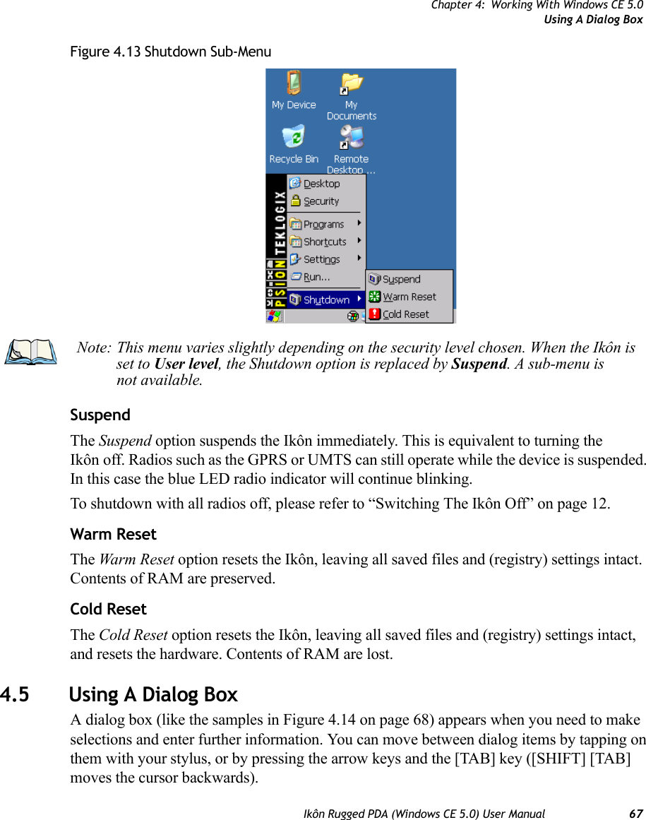 Chapter 4: Working With Windows CE 5.0Using A Dialog BoxIkôn Rugged PDA (Windows CE 5.0) User Manual 67Figure 4.13 Shutdown Sub-MenuSuspendThe Suspend option suspends the Ikôn immediately. This is equivalent to turning the Ikôn off. Radios such as the GPRS or UMTS can still operate while the device is suspended. In this case the blue LED radio indicator will continue blinking. To shutdown with all radios off, please refer to “Switching The Ikôn Off” on page 12.Warm ResetThe Warm Reset option resets the Ikôn, leaving all saved files and (registry) settings intact. Contents of RAM are preserved.Cold ResetThe Cold Reset option resets the Ikôn, leaving all saved files and (registry) settings intact, and resets the hardware. Contents of RAM are lost. 4.5 Using A Dialog BoxA dialog box (like the samples in Figure 4.14 on page 68) appears when you need to make selections and enter further information. You can move between dialog items by tapping on them with your stylus, or by pressing the arrow keys and the [TAB] key ([SHIFT] [TAB] moves the cursor backwards).Note: This menu varies slightly depending on the security level chosen. When the Ikôn is set to User level, the Shutdown option is replaced by Suspend. A sub-menu is not available.