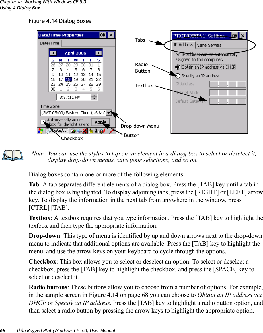 Chapter 4: Working With Windows CE 5.0Using A Dialog Box68 Ikôn Rugged PDA (Windows CE 5.0) User ManualFigure 4.14 Dialog BoxesDialog boxes contain one or more of the following elements:Tab : A tab separates different elements of a dialog box. Press the [TAB] key until a tab in the dialog box is highlighted. To display adjoining tabs, press the [RIGHT] or [LEFT] arrow key. To display the information in the next tab from anywhere in the window, press [CTRL] [TAB].Textbox: A textbox requires that you type information. Press the [TAB] key to highlight the textbox and then type the appropriate information.Drop-down: This type of menu is identified by up and down arrows next to the drop-down menu to indicate that additional options are available. Press the [TAB] key to highlight the menu, and use the arrow keys on your keyboard to cycle through the options. Checkbox: This box allows you to select or deselect an option. To select or deselect a checkbox, press the [TAB] key to highlight the checkbox, and press the [SPACE] key to select or deselect it.Radio buttons: These buttons allow you to choose from a number of options. For example, in the sample screen in Figure 4.14 on page 68 you can choose to Obtain an IP address via DHCP or Specify an IP address. Press the [TAB] key to highlight a radio button option, and then select a radio button by pressing the arrow keys to highlight the appropriate option.CheckboxDrop-down MenuButtonTe x t b o xRadioButtonTa b sNote: You can use the stylus to tap on an element in a dialog box to select or deselect it, display drop-down menus, save your selections, and so on.