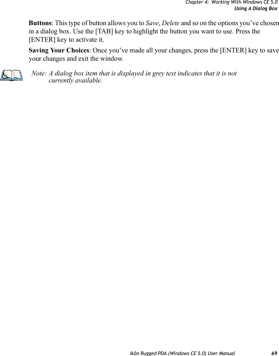 Chapter 4: Working With Windows CE 5.0Using A Dialog BoxIkôn Rugged PDA (Windows CE 5.0) User Manual 69Buttons: This type of button allows you to Save, Delete and so on the options you’ve chosen in a dialog box. Use the [TAB] key to highlight the button you want to use. Press the [ENTER] key to activate it.Saving Your Choices: Once you’ve made all your changes, press the [ENTER] key to save your changes and exit the window.Note: A dialog box item that is displayed in grey text indicates that it is not currently available.