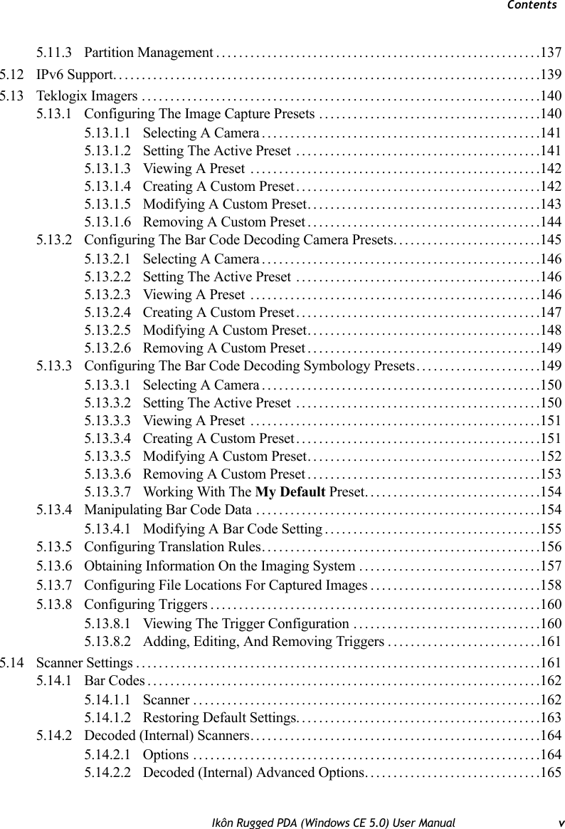 ContentsIkôn Rugged PDA (Windows CE 5.0) User Manual v5.11.3 Partition Management.........................................................1375.12 IPv6 Support...........................................................................1395.13 Teklogix Imagers ......................................................................1405.13.1 Configuring The Image Capture Presets .......................................1405.13.1.1 Selecting A Camera.................................................1415.13.1.2 Setting The Active Preset ...........................................1415.13.1.3 Viewing A Preset ...................................................1425.13.1.4 Creating A Custom Preset...........................................1425.13.1.5 Modifying A Custom Preset.........................................1435.13.1.6 Removing A Custom Preset.........................................1445.13.2 Configuring The Bar Code Decoding Camera Presets..........................1455.13.2.1 Selecting A Camera.................................................1465.13.2.2 Setting The Active Preset ...........................................1465.13.2.3 Viewing A Preset ...................................................1465.13.2.4 Creating A Custom Preset...........................................1475.13.2.5 Modifying A Custom Preset.........................................1485.13.2.6 Removing A Custom Preset.........................................1495.13.3 Configuring The Bar Code Decoding Symbology Presets. . . ...................1495.13.3.1 Selecting A Camera.................................................1505.13.3.2 Setting The Active Preset ...........................................1505.13.3.3 Viewing A Preset ...................................................1515.13.3.4 Creating A Custom Preset...........................................1515.13.3.5 Modifying A Custom Preset.........................................1525.13.3.6 Removing A Custom Preset.........................................1535.13.3.7 Working With The My Default Preset...............................1545.13.4 Manipulating Bar Code Data ..................................................1545.13.4.1 Modifying A Bar Code Setting ......................................1555.13.5 Configuring Translation Rules.................................................1565.13.6 Obtaining Information On the Imaging System................................1575.13.7 Configuring File Locations For Captured Images..............................1585.13.8 Configuring Triggers..........................................................1605.13.8.1 Viewing The Trigger Configuration .................................1605.13.8.2 Adding, Editing, And Removing Triggers...........................1615.14 Scanner Settings.......................................................................1615.14.1 Bar Codes.....................................................................1625.14.1.1 Scanner .............................................................1625.14.1.2 Restoring Default Settings...........................................1635.14.2 Decoded (Internal) Scanners...................................................1645.14.2.1 Options .............................................................1645.14.2.2 Decoded (Internal) Advanced Options...............................165