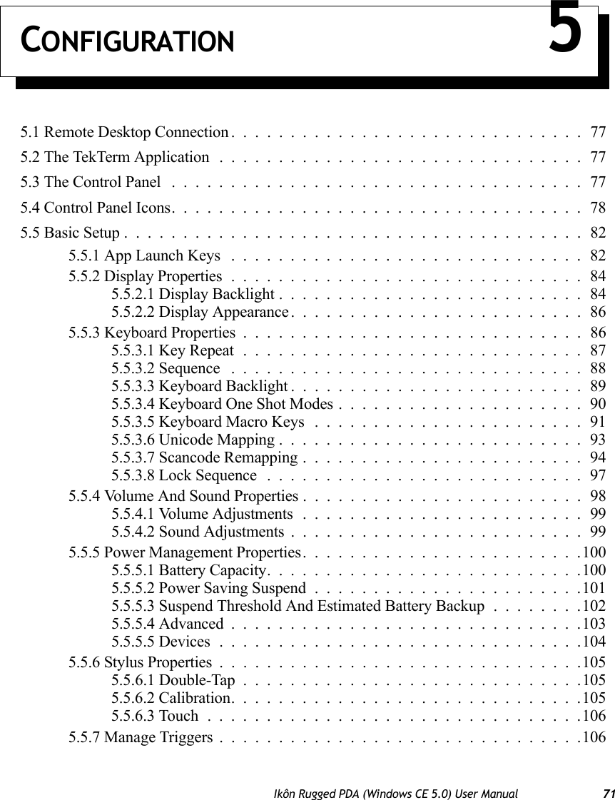 Ikôn Rugged PDA (Windows CE 5.0) User Manual 71CONFIGURATION 55.1 Remote Desktop Connection ..............................775.2 The TekTerm Application ...............................775.3 The Control Panel ...................................775.4 Control Panel Icons...................................785.5 Basic Setup.......................................825.5.1 App Launch Keys ..............................825.5.2 Display Properties..............................845.5.2.1 Display Backlight..........................845.5.2.2 Display Appearance.........................865.5.3 Keyboard Properties .............................865.5.3.1 Key Repeat.............................875.5.3.2 Sequence ..............................885.5.3.3 Keyboard Backlight.........................895.5.3.4 Keyboard One Shot Modes.....................905.5.3.5 Keyboard Macro Keys .......................915.5.3.6 Unicode Mapping..........................935.5.3.7 Scancode Remapping........................945.5.3.8 Lock Sequence ...........................975.5.4 Volume And Sound Properties ........................985.5.4.1 Volume Adjustments........................995.5.4.2 Sound Adjustments.........................995.5.5 Power Management Properties........................1005.5.5.1 Battery Capacity...........................1005.5.5.2 Power Saving Suspend.......................1015.5.5.3 Suspend Threshold And Estimated Battery Backup........1025.5.5.4 Advanced..............................1035.5.5.5 Devices...............................1045.5.6 Stylus Properties...............................1055.5.6.1 Double-Tap .............................1055.5.6.2 Calibration..............................1055.5.6.3 Touch................................1065.5.7 Manage Triggers...............................106