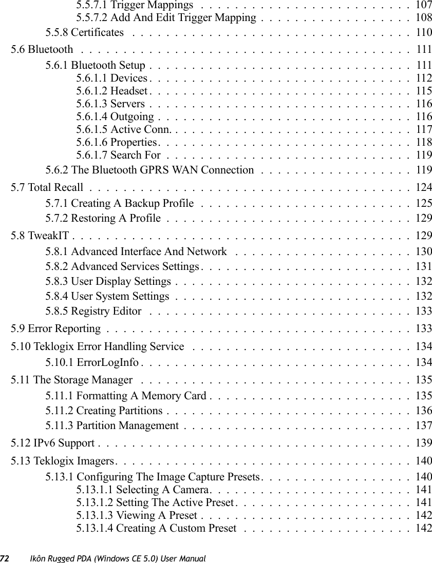 72 Ikôn Rugged PDA (Windows CE 5.0) User Manual5.5.7.1 Trigger Mappings .........................1075.5.7.2 Add And Edit Trigger Mapping..................1085.5.8 Certificates .................................1105.6 Bluetooth .......................................1115.6.1 Bluetooth Setup...............................1115.6.1.1 Devices...............................1125.6.1.2 Headset...............................1155.6.1.3 Servers...............................1165.6.1.4 Outgoing..............................1165.6.1.5 Active Conn. . . ..........................1175.6.1.6 Properties..............................1185.6.1.7 Search For.............................1195.6.2 The Bluetooth GPRS WAN Connection ..................1195.7 Total Recall......................................1245.7.1 Creating A Backup Profile .........................1255.7.2 Restoring A Profile.............................1295.8 TweakIT........................................1295.8.1 Advanced Interface And Network .....................1305.8.2 Advanced Services Settings.........................1315.8.3 User Display Settings............................1325.8.4 User System Settings............................1325.8.5 Registry Editor ...............................1335.9 Error Reporting....................................1335.10 Teklogix Error Handling Service ..........................1345.10.1 ErrorLogInfo................................1345.11 The Storage Manager ................................1355.11.1 Formatting A Memory Card........................1355.11.2 Creating Partitions.............................1365.11.3 Partition Management...........................1375.12 IPv6 Support.....................................1395.13 Teklogix Imagers...................................1405.13.1 Configuring The Image Capture Presets..................1405.13.1.1 Selecting A Camera........................1415.13.1.2 Setting The Active Preset.....................1415.13.1.3 Viewing A Preset.........................1425.13.1.4 Creating A Custom Preset ....................142