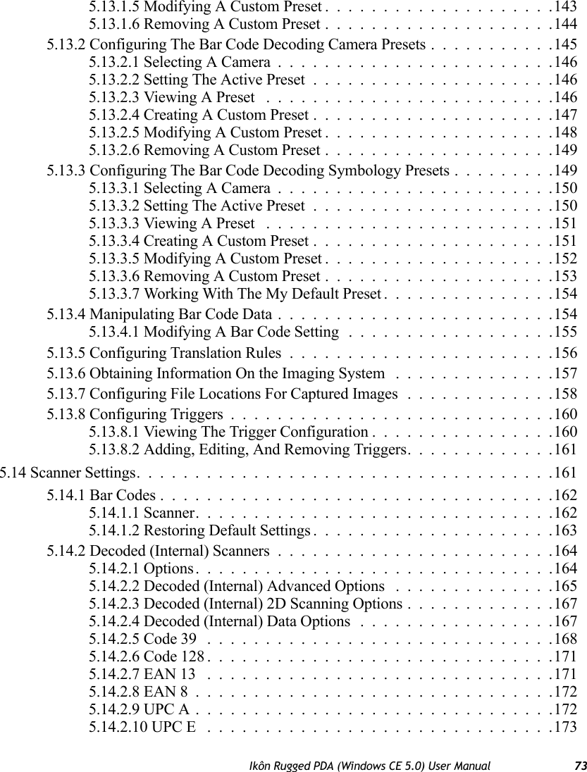 Ikôn Rugged PDA (Windows CE 5.0) User Manual 735.13.1.5 Modifying A Custom Preset....................1435.13.1.6 Removing A Custom Preset....................1445.13.2 Configuring The Bar Code Decoding Camera Presets...........1455.13.2.1 Selecting A Camera........................1465.13.2.2 Setting The Active Preset.....................1465.13.2.3 Viewing A Preset .........................1465.13.2.4 Creating A Custom Preset.....................1475.13.2.5 Modifying A Custom Preset....................1485.13.2.6 Removing A Custom Preset....................1495.13.3 Configuring The Bar Code Decoding Symbology Presets . . . ......1495.13.3.1 Selecting A Camera........................1505.13.3.2 Setting The Active Preset.....................1505.13.3.3 Viewing A Preset .........................1515.13.3.4 Creating A Custom Preset.....................1515.13.3.5 Modifying A Custom Preset....................1525.13.3.6 Removing A Custom Preset....................1535.13.3.7 Working With The My Default Preset...............1545.13.4 Manipulating Bar Code Data........................1545.13.4.1 Modifying A Bar Code Setting..................1555.13.5 Configuring Translation Rules.......................1565.13.6 Obtaining Information On the Imaging System ..............1575.13.7 Configuring File Locations For Captured Images.............1585.13.8 Configuring Triggers............................1605.13.8.1 Viewing The Trigger Configuration................1605.13.8.2 Adding, Editing, And Removing Triggers.............1615.14 Scanner Settings....................................1615.14.1 Bar Codes..................................1625.14.1.1 Scanner...............................1625.14.1.2 Restoring Default Settings.....................1635.14.2 Decoded (Internal) Scanners........................1645.14.2.1 Options...............................1645.14.2.2 Decoded (Internal) Advanced Options ..............1655.14.2.3 Decoded (Internal) 2D Scanning Options.............1675.14.2.4 Decoded (Internal) Data Options .................1675.14.2.5 Code 39 ..............................1685.14.2.6 Code 128..............................1715.14.2.7 EAN 13 ..............................1715.14.2.8 EAN 8...............................1725.14.2.9 UPC A...............................1725.14.2.10 UPC E ..............................173