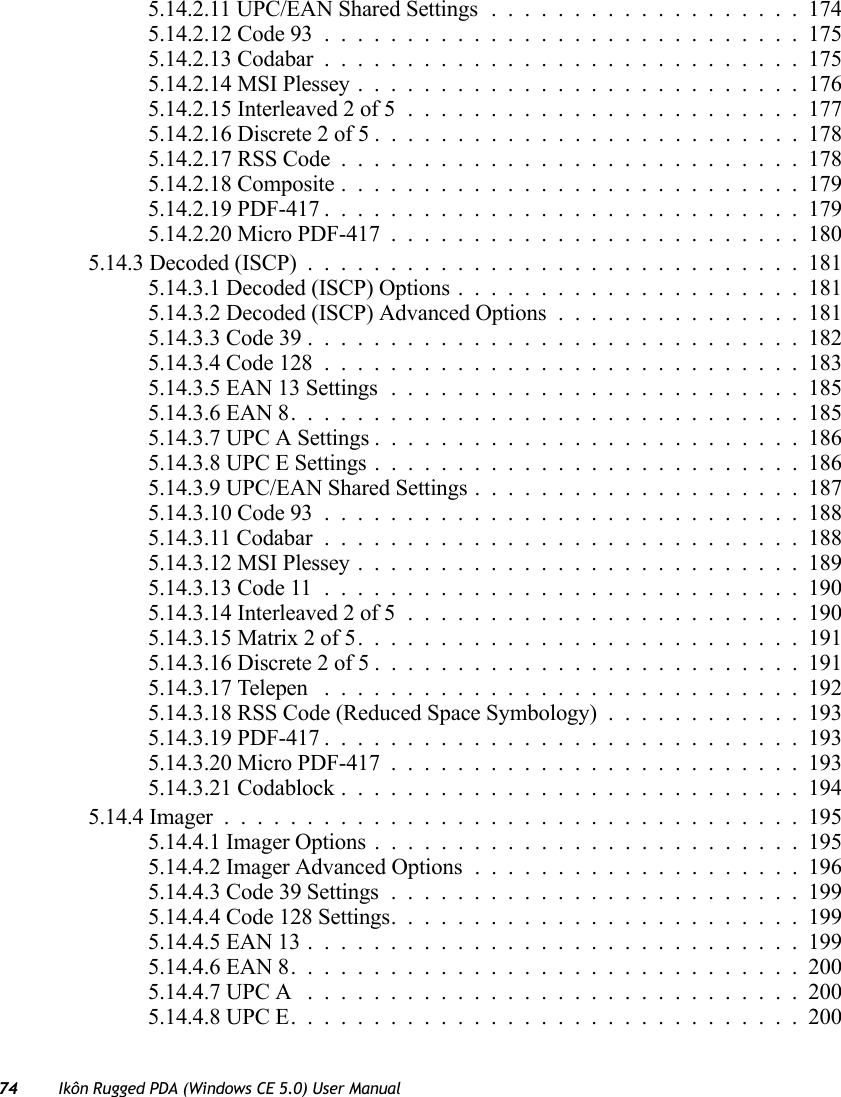 74 Ikôn Rugged PDA (Windows CE 5.0) User Manual5.14.2.11 UPC/EAN Shared Settings...................1745.14.2.12 Code 93.............................1755.14.2.13 Codabar.............................1755.14.2.14 MSI Plessey...........................1765.14.2.15 Interleaved 2 of 5........................1775.14.2.16 Discrete 2 of 5..........................1785.14.2.17 RSS Code............................1785.14.2.18 Composite............................1795.14.2.19 PDF-417.............................1795.14.2.20 Micro PDF-417.........................1805.14.3 Decoded (ISCP)..............................1815.14.3.1 Decoded (ISCP) Options.....................1815.14.3.2 Decoded (ISCP) Advanced Options...............1815.14.3.3 Code 39..............................1825.14.3.4 Code 128.............................1835.14.3.5 EAN 13 Settings.........................1855.14.3.6 EAN 8...............................1855.14.3.7 UPC A Settings..........................1865.14.3.8 UPC E Settings..........................1865.14.3.9 UPC/EAN Shared Settings....................1875.14.3.10 Code 93.............................1885.14.3.11 Codabar.............................1885.14.3.12 MSI Plessey...........................1895.14.3.13 Code 11.............................1905.14.3.14 Interleaved 2 of 5........................1905.14.3.15 Matrix 2 of 5...........................1915.14.3.16 Discrete 2 of 5..........................1915.14.3.17 Telepen .............................1925.14.3.18 RSS Code (Reduced Space Symbology)............1935.14.3.19 PDF-417.............................1935.14.3.20 Micro PDF-417.........................1935.14.3.21 Codablock............................1945.14.4 Imager...................................1955.14.4.1 Imager Options..........................1955.14.4.2 Imager Advanced Options....................1965.14.4.3 Code 39 Settings.........................1995.14.4.4 Code 128 Settings.........................1995.14.4.5 EAN 13..............................1995.14.4.6 EAN 8...............................2005.14.4.7 UPC A ..............................2005.14.4.8 UPC E...............................200