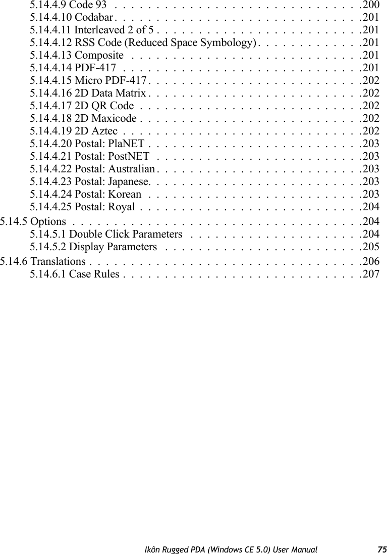 Ikôn Rugged PDA (Windows CE 5.0) User Manual 755.14.4.9 Code 93 ..............................2005.14.4.10 Codabar..............................2015.14.4.11 Interleaved 2 of 5.........................2015.14.4.12 RSS Code (Reduced Space Symbology) . ............2015.14.4.13 Composite ............................2015.14.4.14 PDF-417.............................2015.14.4.15 Micro PDF-417..........................2025.14.4.16 2D Data Matrix..........................2025.14.4.17 2D QR Code...........................2025.14.4.18 2D Maxicode...........................2025.14.4.19 2D Aztec.............................2025.14.4.20 Postal: PlaNET..........................2035.14.4.21 Postal: PostNET .........................2035.14.4.22 Postal: Australian.........................2035.14.4.23 Postal: Japanese..........................2035.14.4.24 Postal: Korean ..........................2035.14.4.25 Postal: Royal...........................2045.14.5 Options...................................2045.14.5.1 Double Click Parameters .....................2045.14.5.2 Display Parameters ........................2055.14.6 Translations.................................2065.14.6.1 Case Rules.............................207