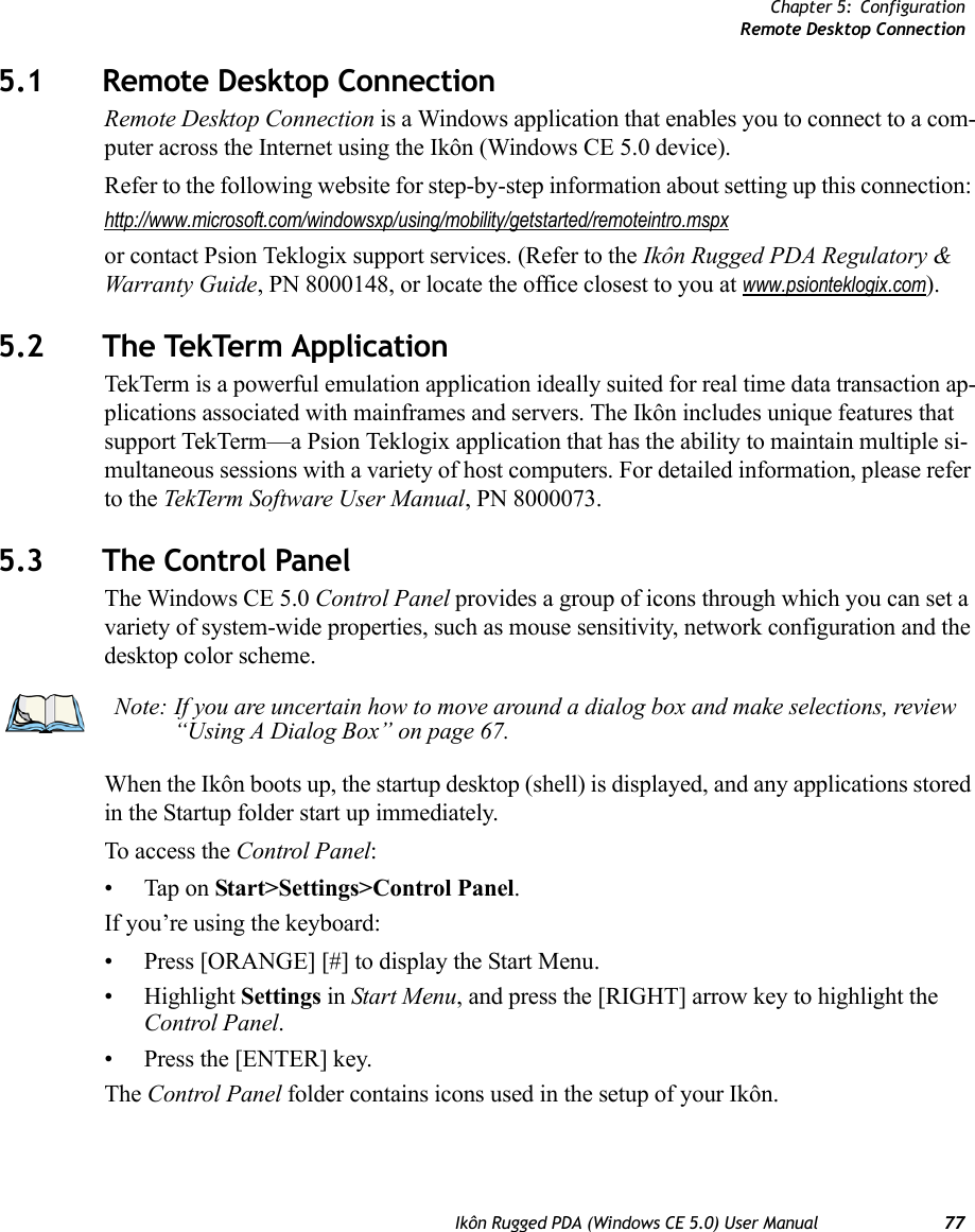 Chapter 5: ConfigurationRemote Desktop ConnectionIkôn Rugged PDA (Windows CE 5.0) User Manual 775.1 Remote Desktop Connection Remote Desktop Connection is a Windows application that enables you to connect to a com-puter across the Internet using the Ikôn (Windows CE 5.0 device). Refer to the following website for step-by-step information about setting up this connection: http://www.microsoft.com/windowsxp/using/mobility/getstarted/remoteintro.mspxor contact Psion Teklogix support services. (Refer to the Ikôn Rugged PDA Regulatory &amp; Warranty Guide, PN 8000148, or locate the office closest to you at www.psionteklogix.com).5.2 The TekTerm ApplicationTekTerm is a powerful emulation application ideally suited for real time data transaction ap-plications associated with mainframes and servers. The Ikôn includes unique features that support TekTerm—a Psion Teklogix application that has the ability to maintain multiple si-multaneous sessions with a variety of host computers. For detailed information, please refer to the TekTerm Software User Manual, PN 8000073.5.3 The Control PanelThe Windows CE 5.0 Control Panel provides a group of icons through which you can set a variety of system-wide properties, such as mouse sensitivity, network configuration and the desktop color scheme.When the Ikôn boots up, the startup desktop (shell) is displayed, and any applications stored in the Startup folder start up immediately. To access the Control Panel:• Tap on Start&gt;Settings&gt;Control Panel.If you’re using the keyboard:• Press [ORANGE] [#] to display the Start Menu.• Highlight Settings in Start Menu, and press the [RIGHT] arrow key to highlight the Control Panel.• Press the [ENTER] key.The Control Panel folder contains icons used in the setup of your Ikôn.Note: If you are uncertain how to move around a dialog box and make selections, review “Using A Dialog Box” on page 67.