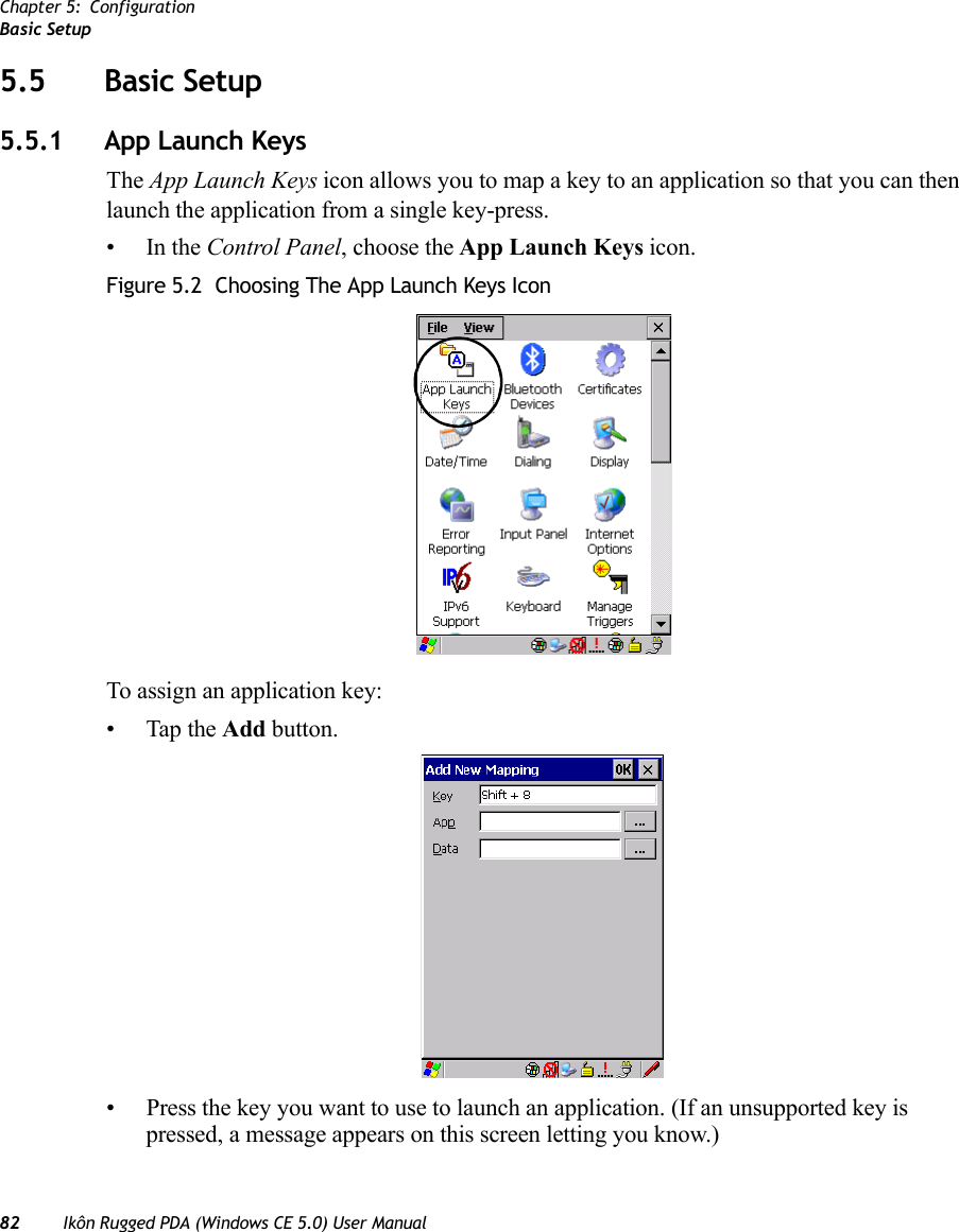 Chapter 5: ConfigurationBasic Setup82 Ikôn Rugged PDA (Windows CE 5.0) User Manual5.5 Basic Setup5.5.1 App Launch KeysThe App Launch Keys icon allows you to map a key to an application so that you can then launch the application from a single key-press.•In the Control Panel, choose the App Launch Keys icon.Figure 5.2  Choosing The App Launch Keys IconTo assign an application key:• Tap the Add button.• Press the key you want to use to launch an application. (If an unsupported key is pressed, a message appears on this screen letting you know.)