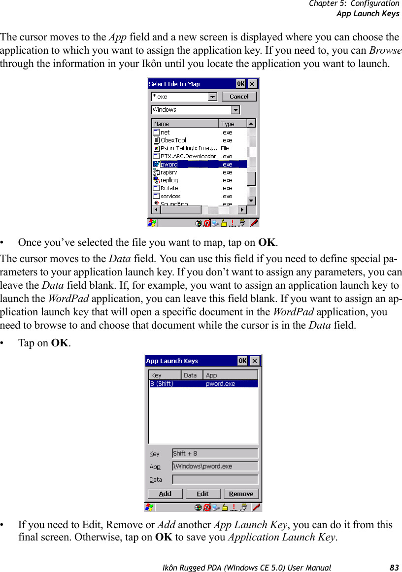 Chapter 5: ConfigurationApp Launch KeysIkôn Rugged PDA (Windows CE 5.0) User Manual 83The cursor moves to the App field and a new screen is displayed where you can choose the application to which you want to assign the application key. If you need to, you can Browse through the information in your Ikôn until you locate the application you want to launch. • Once you’ve selected the file you want to map, tap on OK.The cursor moves to the Data field. You can use this field if you need to define special pa-rameters to your application launch key. If you don’t want to assign any parameters, you can leave the Data field blank. If, for example, you want to assign an application launch key to launch the WordP ad application, you can leave this field blank. If you want to assign an ap-plication launch key that will open a specific document in the WordPad application, you need to browse to and choose that document while the cursor is in the Data field.• Tap on OK.• If you need to Edit, Remove or Add another App Launch Key, you can do it from this final screen. Otherwise, tap on OK to save you Application Launch Key.