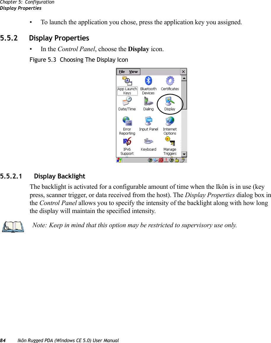 Chapter 5: ConfigurationDisplay Properties84 Ikôn Rugged PDA (Windows CE 5.0) User Manual• To launch the application you chose, press the application key you assigned.5.5.2 Display Properties•In the Control Panel, choose the Display icon.Figure 5.3  Choosing The Display Icon5.5.2.1 Display BacklightThe backlight is activated for a configurable amount of time when the Ikôn is in use (key press, scanner trigger, or data received from the host). The Display Properties dialog box in the Control Panel allows you to specify the intensity of the backlight along with how long the display will maintain the specified intensity.Note: Keep in mind that this option may be restricted to supervisory use only.