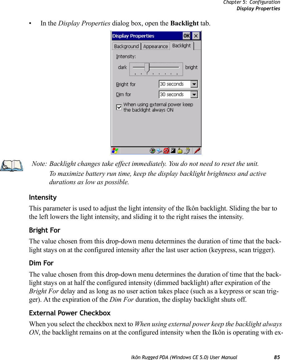 Chapter 5: ConfigurationDisplay PropertiesIkôn Rugged PDA (Windows CE 5.0) User Manual 85•In the Display Properties dialog box, open the Backlight tab.IntensityThis parameter is used to adjust the light intensity of the Ikôn backlight. Sliding the bar to the left lowers the light intensity, and sliding it to the right raises the intensity.Bright ForThe value chosen from this drop-down menu determines the duration of time that the back-light stays on at the configured intensity after the last user action (keypress, scan trigger). Dim ForThe value chosen from this drop-down menu determines the duration of time that the back-light stays on at half the configured intensity (dimmed backlight) after expiration of the Bright For delay and as long as no user action takes place (such as a keypress or scan trig-ger). At the expiration of the Dim For duration, the display backlight shuts off.External Power CheckboxWhen you select the checkbox next to When using external power keep the backlight always ON, the backlight remains on at the configured intensity when the Ikôn is operating with ex-Note: Backlight changes take effect immediately. You do not need to reset the unit. To maximize battery run time, keep the display backlight brightness and active durations as low as possible.