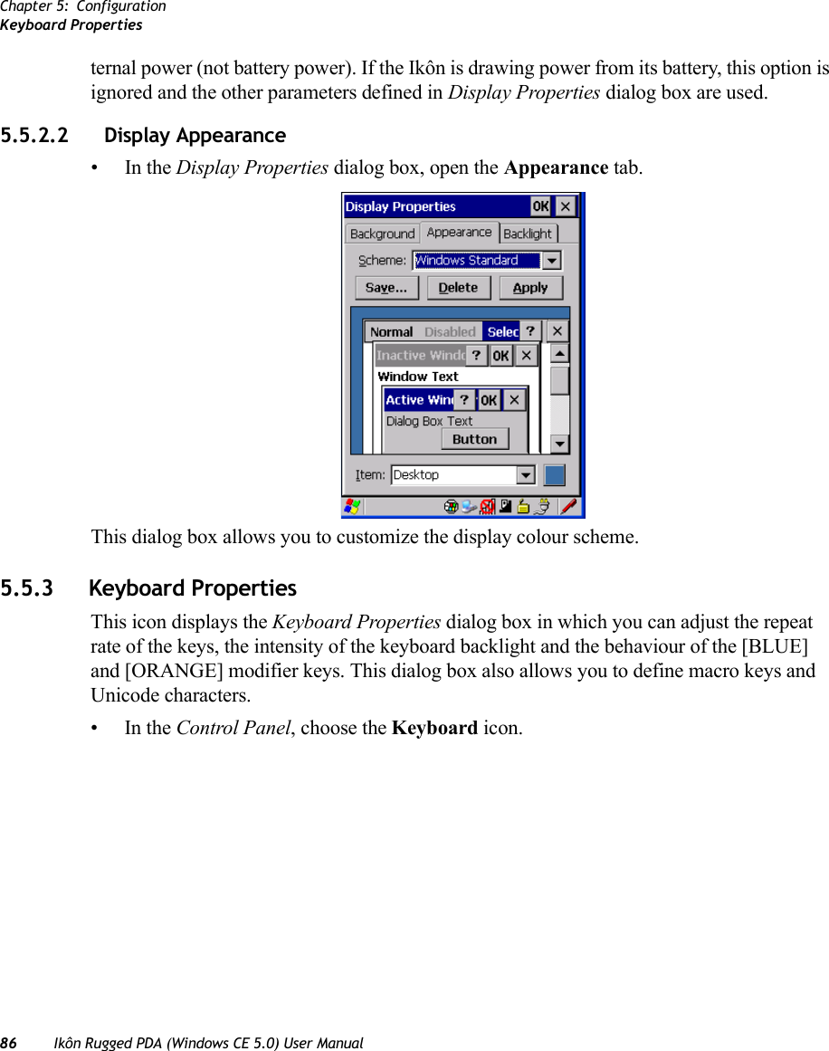 Chapter 5: ConfigurationKeyboard Properties86 Ikôn Rugged PDA (Windows CE 5.0) User Manualternal power (not battery power). If the Ikôn is drawing power from its battery, this option is ignored and the other parameters defined in Display Properties dialog box are used.5.5.2.2 Display Appearance•In the Display Properties dialog box, open the Appearance tab.This dialog box allows you to customize the display colour scheme.5.5.3 Keyboard PropertiesThis icon displays the Keyboard Properties dialog box in which you can adjust the repeat rate of the keys, the intensity of the keyboard backlight and the behaviour of the [BLUE] and [ORANGE] modifier keys. This dialog box also allows you to define macro keys and Unicode characters.•In the Control Panel, choose the Keyboard icon.