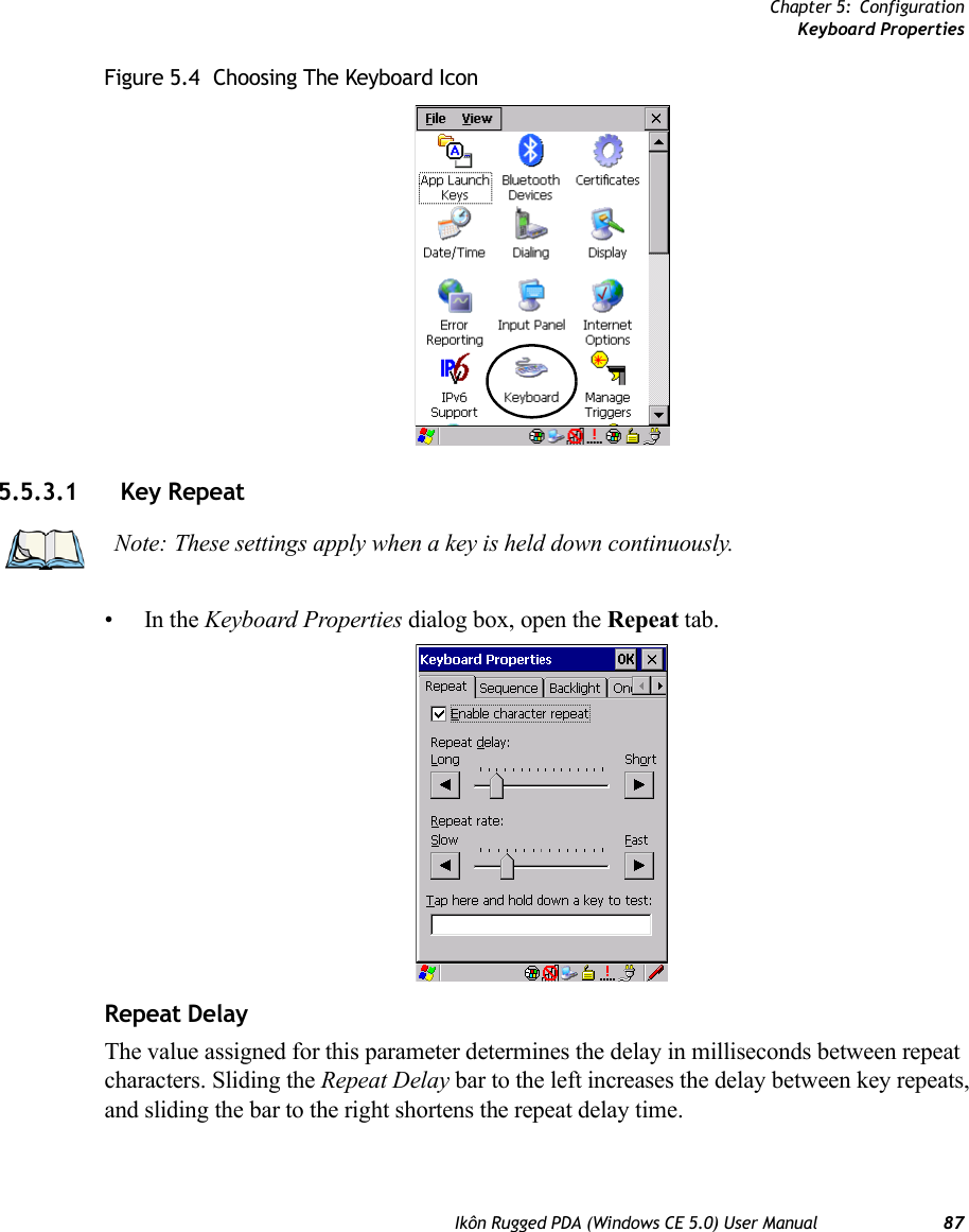 Chapter 5: ConfigurationKeyboard PropertiesIkôn Rugged PDA (Windows CE 5.0) User Manual 87Figure 5.4  Choosing The Keyboard Icon5.5.3.1 Key Repeat•In the Keyboard Properties dialog box, open the Repeat tab.Repeat DelayThe value assigned for this parameter determines the delay in milliseconds between repeat characters. Sliding the Repeat Delay bar to the left increases the delay between key repeats, and sliding the bar to the right shortens the repeat delay time.Note: These settings apply when a key is held down continuously. 