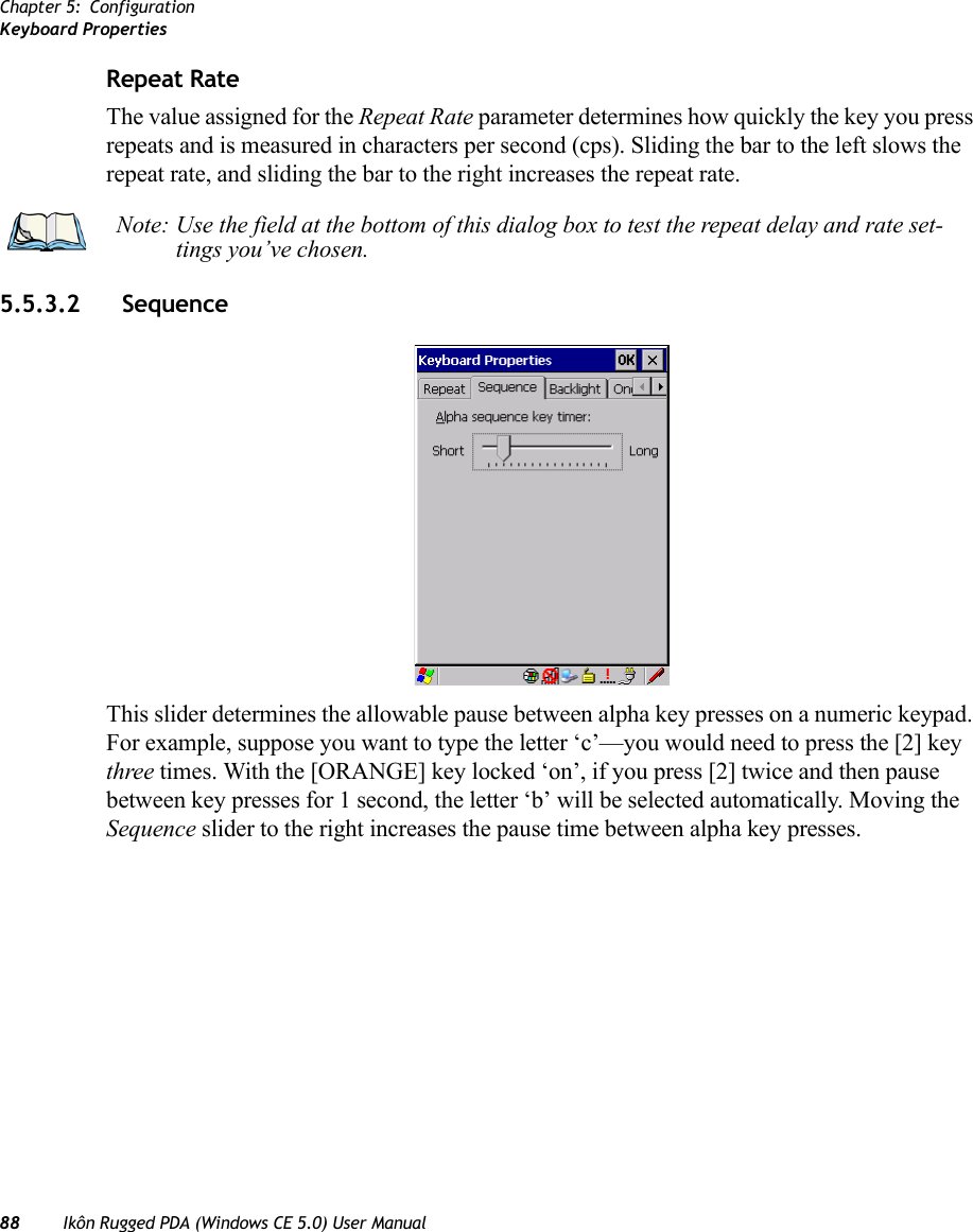 Chapter 5: ConfigurationKeyboard Properties88 Ikôn Rugged PDA (Windows CE 5.0) User ManualRepeat RateThe value assigned for the Repeat Rate parameter determines how quickly the key you press repeats and is measured in characters per second (cps). Sliding the bar to the left slows the repeat rate, and sliding the bar to the right increases the repeat rate.5.5.3.2 Sequence This slider determines the allowable pause between alpha key presses on a numeric keypad. For example, suppose you want to type the letter ‘c’—you would need to press the [2] key three times. With the [ORANGE] key locked ‘on’, if you press [2] twice and then pause between key presses for 1 second, the letter ‘b’ will be selected automatically. Moving the Sequence slider to the right increases the pause time between alpha key presses.Note: Use the field at the bottom of this dialog box to test the repeat delay and rate set-tings you’ve chosen.