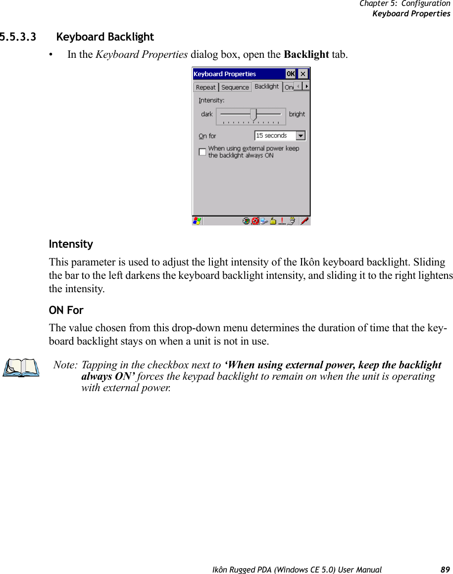 Chapter 5: ConfigurationKeyboard PropertiesIkôn Rugged PDA (Windows CE 5.0) User Manual 895.5.3.3 Keyboard Backlight•In the Keyboard Properties dialog box, open the Backlight tab.IntensityThis parameter is used to adjust the light intensity of the Ikôn keyboard backlight. Sliding the bar to the left darkens the keyboard backlight intensity, and sliding it to the right lightens the intensity.ON ForThe value chosen from this drop-down menu determines the duration of time that the key-board backlight stays on when a unit is not in use.Note: Tapping in the checkbox next to ‘When using external power, keep the backlight always ON’ forces the keypad backlight to remain on when the unit is operating with external power.