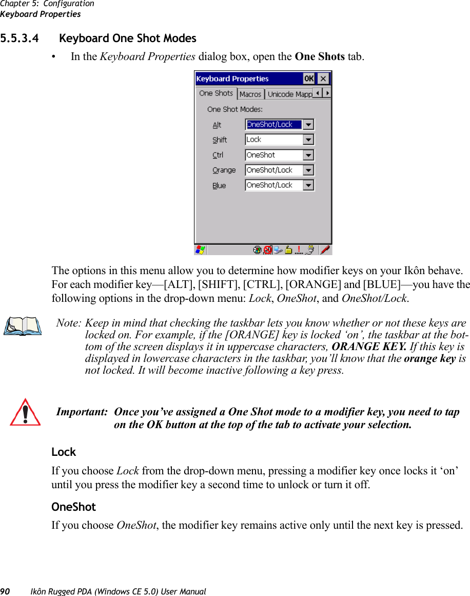 Chapter 5: ConfigurationKeyboard Properties90 Ikôn Rugged PDA (Windows CE 5.0) User Manual5.5.3.4 Keyboard One Shot Modes•In the Keyboard Properties dialog box, open the One Shots tab.The options in this menu allow you to determine how modifier keys on your Ikôn behave. For each modifier key—[ALT], [SHIFT], [CTRL], [ORANGE] and [BLUE]—you have the following options in the drop-down menu: Lock, OneShot, and OneShot/Lock. LockIf you choose Lock from the drop-down menu, pressing a modifier key once locks it ‘on’ until you press the modifier key a second time to unlock or turn it off. OneShotIf you choose OneShot, the modifier key remains active only until the next key is pressed.Note: Keep in mind that checking the taskbar lets you know whether or not these keys are locked on. For example, if the [ORANGE] key is locked ‘on’, the taskbar at the bot-tom of the screen displays it in uppercase characters, ORANGE KEY. If this key is displayed in lowercase characters in the taskbar, you’ll know that the orange key is not locked. It will become inactive following a key press.Important: Once you’ve assigned a One Shot mode to a modifier key, you need to tap on the OK button at the top of the tab to activate your selection.